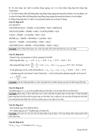 Trang 182/305
B. Tơ olon được sản xuất từ polime trùng ngưng: sai vì tơ olon được tổng hợp khi trùng hợp
vinylxianua.
C. Tơ nilon-6 được điều chế bằng phản ứng đồng trùng ngưng hexametylen điamin với axit ađipic: sai
vì nilon-6,6 được điều chế bằng phản ứng đồng trùng ngưng hexametylen điamin với axit ađipic
D. Đồng trùng hợp buta-1,3-đien với acrylonitrin được cao su buna-N: đúng.
Câu 22: Đáp án D
Các chất đó là:
3 2 2 3 2CH COOCH CH Cl + 2NaOH CH COONa + NaCl + HOCH CH
3 2 2 2 2ClH N-CH COOH + 2NaOH NaCl + H NCH COONa + H O
6 6 25 5C H Cl + 2NaOH C H ONa + NaCl + H O
6 5 6 5 2HCOOC H + 2NaOH HCOONa + C H ONa + H O
3 23 3+ 4NaOH CH COONa + 3NaCl +CH CC 2H Ol 
3 2 3 3 2CH COOCCl CH + 4NaOH 2CH COONa + 2NaCl + 2H O
Lời bình: Câu lí thuyết đơn giản, học sinh cần nắm chắc tính chất hóa học của các chất.
Câu 23: Đáp án D
- Propin C3H4; axit propinoic C3H2O2; propinol C3H3OH.
- Phản ứng đốt cháy: 2 3 2
1,35 0,45 0,75 0,45 0,3.CO C Hn n n      
- Đun nóng hỗn hợp với Ni: 1,25 0,6Y Y
Y
X X
M n
n
M n
    → 2Hn phản ứng = 0,75 - 0,6 = 0,15mol.
- X cần phản ứng với H2 và Br2 để đạt đến no → 2 2 3 2
2 0,45.2 0,15 0,75H Br C Brn n n n     
→ để phản ứng hết với 0,6mol Y cần 0,75mol Br2 → cần 0,125mol Br2 để phản ứng hết với 0,1mol Y.
0,125
1,25.
0,1
V  
Lời bình: Câu hỏi tổng hợp hữu cơ. Học sinh phải tìm ra điểm chung của một số chất trong hỗn hợp.
Câu 24: Đáp án B
Các phản ứng a, b, c, e, g, h là các phản ứng oxy hóa khử vì có sự thay đổi số oxi hóa của C
Lời bình: Phản ứng có đơn chất hoặc tạo ra đơn chất đều là phản ứng oxi hóa khử. Và đại đa phần
phản ứng phá liên kết pi đều là phản ứng oxi hóa khử. Suy ra đáp án câu này khá dễ dàng khi biết điều
trên nhưng khá khó khăn khi viết tất cả phản ứng và xác định số oxi hóa.
Câu 25: Đáp án C
- H2S có phản ứng với 8 chất trừ ZnCl2.
- Có 1 phản ứng tạo ra S+6
là phản ứng với nước Clo.
Lời bình: Câu này các em chỉ cần dự đoán phản ứng là được. Câu này không khó nhưng phải nắm
chắc kiến thức.
Câu 26: Đáp án D
Vì 2 2CO H On = n → Y là ankan và Y axetilenn = n .
 