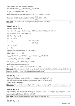 Trang 183/305
- Khí thoát ra khỏi bình đựng Br2 là ankan.
Đốt cháy Y được: 2COn = 0,03mol ; 2H On = 0,04mol.
2 2Y C Hn = n = 0,01mol → Y là C3H8.
Khối lượng bình Br2 tăng 0,82 gam: 0,01.26 + 28.x = 0,82→ x = 0,02.
Phần trăm thể tích của Y trong X là: 3 8
0,01
%C H = .100% = 25%
0,04
Lời bình: Câu này khó hơn, các em phải vận dụng mới tính toán được.
Câu 27: Đáp án C
Ta có số mol các chất là:
Cun = 0,15mol; 2 4H SOn = 0,49mol; 2Hn = 0,25 mol; số mol H2SO4 dư là 0,24 mol.
Gọi số mol của Fe và Al lần lượt là x,y:
Có: 56x + 27y = 8,3(1)
o 2
Fe 2e Fe
x 2x

 
1 0
22H 2e H
0,5 0,25

 
o 3
Al 3e Al
y 3y

 
Áp dụng định luật bảo toàn e: 2x + 3y = 0,5(2)
Từ (1) và (2): x = y = 0,1
3NaNOn = 0,12mol, +
H
n = 0,48mol , 2+
Fe
n = 0,1 mol; Cun = 0,15 mol
→ + -
3Cu, H , NO hết, dư 0,04 mol Fe2+
.
Có: 3NO NaNOn = n = 0,12mol NOV = 2,688lít.
Khối lượng muối trong dung dịch là:
mmuối = (0,12.23 + 5,6 + 2,7 + 9,6) + 0,49.96 = 67,7 gam.
Lời bình: Câu này khá quen thuộc trong dạng câu hỏi bài toán ba thành phần, nhưng là câu khó,
tương tự đề khối A – 2011. Cần chú ý khối lượng muối có Na+
.
Câu 28: Đáp án C
Nguyên tử X có electron cuối điền lớp M → số electron tối đa là 2n2
=18e.
Giả thiết cho ở trạng thái cơ bản có 3 electron độc thân → 1s2
2s2
2p6
3s2
3p3
→ X ở chu kì 3, nhóm VA.
Lời bình: Câu này thuộc phần sách giáo khoa nâng cao và cũng là phần cơ bản của ban nâng cao.
Câu 29: Đáp án B
Áp suất không làm chuyển dịch cân bằng mà tổng hệ số khí ở 2 vế của phản ứng bằng nhau → các
phản ứng không bị chuyển dịch gồm 1, 4 và 5.
Lời bình: Câu hỏi này khá quen thuộc trong phần cân bằng hóa học.
Câu 30: Đáp án C
 