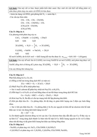 Trang 184/305
Lời bình: Câu này rất cơ bản, thuộc phần kiến thức amin. Học sinh chỉ cần biết viết đồng phân và
nắm được phản ứng của amin với HNO2 là làm được.
- Amin tác dụng với HNO2 giải phóng khí N2 → amin bậc I.
- Các cấu tạo thỏa mãn:
CH3 – CH2 – CH2 – CH2NH2
CH3 – CH2 – CH(NH2) – CH3
(CH3)2CH – CH2NH2
(CH3)3CNH2
Câu 31: Đáp án A
Các phương trình phản ứng xảy ra:
 2 2
CrCl 2NaOH Cr OH 2NaCl
0,03 0,06 0,03
  
   2 22 3
1
2Cr OH H O O 2Cr OH
2
  
  2 23
Cr OH NaOH NaCrO 2H O
0,02 0,02
  
Số mol Cr(OH)3 dư là 0,01 mol → khối lượng kết tủa thu được là: 3Cr(OH)m = 0,01.103 = 1,03(gam).
Lời bình: Câu này dễ mắc lừa là Cr(OH)2 tan trong NaOH là sai mà Cr(OH)3 mới phản ứng được với
NaOH, đồng thời sẽ không để ý phản ứng    2 22 3
1
2Cr OH + H O + O 2Cr OH
2

Câu này không khó nhưng hay.
Câu 32: Đáp án C
Phát biểu đúng là (1), (3), (4).
(1) Đồng có thể tan trong dung dịch HCl có mặt oxi:
2Cu + 4HCl + O2 → 2CuCl2 + 2H2O
(2) Muối Na2CO3 dễ bị nhiệt phân huỷ.
→ Sai vì muối cabonat dễ phân hủy nhiệt trừ Na2CO3 và K2CO3.
(3) Hỗn hợp Cu và Fe2O3 có số mol bằng nhau sẽ tan hết được trong dung dịch HCl dư:
Cu + Fe2O3 + 6HCl → CuCl2 + 2FeCl2 + 3H2O
(4) Kim loại Na, K, Ba đều có cấu tạo mạng tinh thể lập phương tâm khối.
(5) Khi pin điện hóa Zn – Cu phóng điện, thì độ tăng và giảm khối lượng của 2 điện cực luôn bằng
nhau.
→ Sai vì khi pin điện hóa Zn – Cu phóng điện ở lá Zn các nguyên tử kẽm để lại electron trên bề mặt
điện cực và tan vào dung dịch dưới dạng ion Zn2+
Zn → Zn2+
+ 2e
Lá Zn thành nguồn electron đóng vai trò cực âm. Các electron theo dây dẫn đến cực Cu. Ở đây xảy ra
sự khử Cu2+
trong dung dịch thành Cu bám trên bề mặt lá Cu. Khối lượng nguyên tử Zn và Cu khác
nhau nên độ tăng và độ giảm khối lượng hai điện cực không bằng nhau
Câu 33: Đáp án C
- NaAlO2 có phản ứng với: FeCl3, CH3COOH, C6H5NH3Cl.
- C6H5NH3Cl có phản ứng với: C2H5NH2, C6H5ONa, CH3COOH, NaAlO2.
 