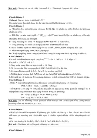 Trang 186/305
Lời bình: Câu này các em cần chú ý 1hidro mất đi = 1 liên kết pi. Dạng câu hỏi cơ bản.
Câu 40: Đáp án B
Nhận xét: Câu này tương tự đề khối B -2011
Oxi, nước brom, dung dịch thuốc tím thể hiện tính oxi hóa khi tác dụng với SO2.
Câu 41: Đáp án D
A. Nhôm kim loại không tác dụng với nước do thế điện cực chuẩn của nhôm lớn hơn thế điện cực
chuẩn của nước.
→ Thế điện cực của hidro ở pH = 7 ( 2 2
o
H O/HE = -0,41V) cao hơn thế điện cực chuẩn của nhôm nên
nhôm khử được nước giải phóng H2
B. Trong phản ứng của nhôm với dung dịch NaOH thì NaOH là chất oxi hóa.
→ Trong phản ứng của nhôm với dung dịch NaOH thì H2O là chất oxi hóa
C. Do có tính khử mạnh nên Al tác dụng với các axit HCl, HNO3, H2SO4 trong mọi điều kiện.
→ Nhôm không tác dụng HNO3, H2SO4 đặc nguội.
D. Các vật dụng bằng nhôm không bị oxi hóa và không tan trong nước do có lớp màng oxit bảo vệ.
Câu 42: Đáp án B
Cấu hình phân lớp electron ngoài cùng là np2n+1
. Ta có n  2 và 2n + 1  6. Vậy n = 2.
Cấu hình e: 1s2
2s2
2p5
→ R là F.
1. Tổng số hạt mang điện của nguyên tử R là 18: Đúng
2. Số electron độc thân trong nguyên tử R là 3: Sai vì R chỉ có 1e độc thân
3. Oxit cao nhất tạo ra từ R là R2O7: Sai vì R chỉ tạo được oxit R2O
4. NaR tác dụng với dung dịch AgNO3 tạo kết tủa: Sai vì NaF không tạo kết tủa với AgNO3.
5. Hợp chất khí với hiđro của R trong dung dịch nước có tính axit mạnh: Sai vì HF có tính axit rất yếu.
Câu 43: Đáp án B
- Đồ thị A ứng với lượng kết tủa tăng dần sau đó không đổi nên phải ứng với phản ứng:
3NH3 + 3H2O + AlCl3 → Al(OH)3 + 3NH4Cl
- Đồ thị B và C đều ứng với lượng kết tủa tăng dần đến cực đại sau đó lại giảm dần nhưng đồ thị B
lượng kết tủa tăng nhanh hơn theo lượng chất nên B ứng với phản ứng:
HCl + Na[Al(OH)4] → NaCl + Al(OH)3 + H2O
3HCl + Al(OH)3 → AlCl3 + 3H2O
Lời bình: Câu hỏi dễ nhưng có liên quan đến đồ thị nên học sinh khó xác định đồ thị. Tương tự câu
hỏi trong đề thi đại học khối A, B – 2014.
Câu 44: Đáp án D
- H2SO4 có tính oxi hóa mạnh nên để phản ứng giữa H2SO4 với chất xảy ra theo kiểu oxi hóa – khử thì
chất tham gia phản ứng phải có tính khử nghĩa là có chứa nguyên tố còn có khả năng tăng mức oxi
hóa.
- Các chất phù hợp là: Cu, FeS2, Al4C3, K2S, S, Cu2O, KBr, Fe3O4, Fe(OH)2.
Lời bình: Đây là câu hỏi cơ bản phần phản ứng oxi hóa – khử.
Câu 45: Đáp án B
 