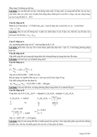 Trang 187/305
Phản ứng (3) không tạo kết tủa.
Lời bình: Là câu khó đối với học sinh không nắm chắc về hợp chất, và tương đối dễ đói với các học
sinh nắm chắc các chất. Loại số phát biểu đúng được đánh giá là câu khó vì rộng, câu này cũng tương
tự câu trong đề khối A – 2011.
Câu 46: Đáp án D
Phân tử có 4 liên kết pi → CTT CnH2n-6O6, 1 mol X cháy cho n mol CO2 và (n – 3) mol H2O
→ b – c = 3a.
Lời bình: Đây là câu dễ nhưng hay vì phải xác định được k của X dựa vào chất đó, sau đó dựa vào
mối quan hệ   2 2X CO H Ok-1 n = n - n
Câu 47: Đáp án A
Au, Ag không phản ứng với Fe3+
nên loại đáp án B, C, D.
Lời bình: Kiến thức câu này rất cơ bản thuộc phần dãy điện hóa - lớp 12, có thể dùng phương pháp
loại trừ
Câu 48: Đáp án D
Cặp chất cùng tồn tại trong một dung dịch nếu chúng không tác dụng hóa học lẫn nhau.
Lời bình: Câu hỏi này cực dễ phần dung dịch.
Câu 49: Đáp án A
Có:
2 2CO H O
hh hh
n n
C 2;H 2. 2.
n n
   
Vậy chỉ có thể là OHC – CHO và C2H2.
Khi tác dụng với AgNO3/NH3 tạo ra 1 mol Ag và 0,25 mol AgC≡CAg
Vậy khối lượng kết tủa thu được là
AgC CAg Agm =m +m 0,25.240 1.180 168 gam.
  
Lời bình: Cầu này khó hơn, sử dụng phương pháp trung bình sẽ ra nhanh kết quả.
Câu 50: Đáp án D
Công thức của X là n 2n+1 2C H O N → đipeptit: 2n 4n 3 2C H O N , tripeptit: 3n 6n-1 4 3C H O N
2n 4n 3 2 2C H O N 2nH O
x
nx
2
 3n 6n-1 4 3 2
6n-1
C H O N H O
2
2x x(6n-1)
3 3
 
  
 
 
nx 0,045
x 0,015
x 6n 1
n 30,085
3


  
 

Vậy m = 0,015. 89 = 1,335 (gam).
Lời bình: Đây là câu tương đối khó vì phần peptit bao giờ học sinh cũng thấy phức tạp nếu học không
kỹ phần này, nếu học kỹ phần peptit thì câu này sẽ đơn giản đi nhiều.
 