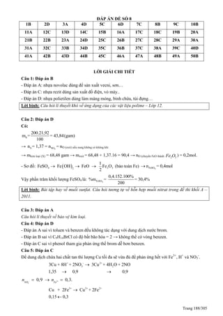Trang 188/305
ĐÁP ÁN ĐỀ SỐ 8
1B 2D 3A 4D 5C 6D 7C 8B 9C 10B
11A 12C 13D 14C 15B 16A 17C 18C 19B 20A
21B 22B 23A 24D 25C 26B 27C 28C 29A 30A
31A 32C 33B 34D 35C 36B 37C 38A 39C 40D
41A 42B 43D 44B 45C 46A 47A 48B 49A 50B
LỜI GIẢI CHI TIẾT
Câu 1: Đáp án B
- Đáp án A: nhựa novolac dùng để sản xuất vecni, sơn…
- Đáp án C: nhựa rezit dùng sản xuất đồ điện, vỏ máy..
- Đáp án D: nhựa polietilen dùng làm màng mỏng, bình chứa, túi đựng…
Lời bình: Câu hỏi lí thuyết khó về ứng dụng của các vật liệu polime – Lớp 12.
Câu 2: Đáp án D
Có:
S
200.21,92
m = = 43,84(gam)
100
→ 4S SOn = 1,37 = n = nO (oxit) nếu nung không có không khí
→ mkim loại (X) = 68,48 gam → moxit = 68,48 + 1,37.16 = 90,4 → nO (chuyển FeO thành 2 3Fe O ) = 0,2mol.
- Sơ đồ:  4 2 32
1
FeSO Fe OH FeO Fe O
2
  (bảo toàn Fe) 4FeSOn = 0,4mol
Vậy phần trăm khối lượng FeSO4 là: 4FeSO
0,4.152.100%
%m = = 30,4%
200
Lời bình: Bài tập hay về muối sunfat. Câu hỏi tương tự về hỗn hợp muối nitrat trong đề thi khối A –
2011.
Câu 3: Đáp án A
Câu hỏi lí thuyết về bảo vệ kim loại.
Câu 4: Đáp án D
- Đáp án A sai vì toluen và benzen đều không tác dụng với dung dịch nước brom.
- Đáp án B sai vì C9H14BrCl có độ bất bão hòa = 2 → không thể có vòng benzen.
- Đáp án C sai vì phenol tham gia phản ứng thế brom dễ hơn benzen.
Câu 5: Đáp án C
Để dung dịch chứa hai chất tan thì lượng Cu tối đa sẽ vừa đủ để phản ứng hết với Fe3+
, H+
và NO3
-
.
+ - 2+
3 23Cu + 8H + 2NO 3Cu + 4H O + 2NO
1,35 0,9 0,9

 
3
3
0,9 0,3.NO Fe
n n   
3+ 2+ 2+
Cu + 2Fe Cu +
0,15
2Fe
0,3


 