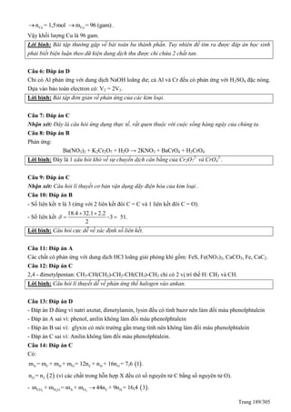 Trang 189/305
Cun = 1,5mol Cum = 96 (gam) .
Vậy khối lượng Cu là 96 gam.
Lời bình: Bài tập thường gặp về bài toán ba thành phần. Tuy nhiên để tìm ra được đáp án học sinh
phải biết biện luận theo dữ kiện dung dịch thu được chỉ chứa 2 chất tan.
Câu 6: Đáp án D
Chỉ có Al phản ứng với dung dịch NaOH loãng dư; cả Al và Cr đều có phản ứng với H2SO4 đặc nóng.
Dựa vào bảo toàn electron có: V2 = 2V1.
Lời bình: Bài tập đơn giản về phản ứng của các kim loại.
Câu 7: Đáp án C
Nhận xét: Đây là câu hỏi ứng dụng thực tế, rất quen thuộc với cuộc sống hàng ngày của chúng ta.
Câu 8: Đáp án B
Phản ứng:
Ba(NO3)2 + K2Cr2O7 + H2O → 2KNO3 + BaCrO4 + H2CrO4
Lời bình: Đây là 1 câu hỏi khó về sự chuyển dịch cân bằng của Cr2O7
2-
và CrO4
2-
.
Câu 9: Đáp án C
Nhận xét: Câu hỏi lí thuyết cơ bản vận dụng dãy điện hóa của kim loại .
Câu 10: Đáp án B
- Số liên kết  là 3 (ứng với 2 liên kết đôi C = C và 1 liên kết đôi C = O).
- Số liên kết
18.4 32.1 2.2
3 51.
2

 
  
Lời bình: Câu hỏi cực dễ về xác định số liên kết.
Câu 11: Đáp án A
Các chất có phản ứng với dung dịch HCl loãng giải phóng khí gồm: FeS, Fe(NO3)2, CaCO3, Fe, CaC2.
Câu 12: Đáp án C
2,4 - đimetylpentan: CH3-CH(CH3)-CH2-CH(CH3)-CH3 chỉ có 2 vị trí thế H: CH3 và CH.
Lời bình: Câu hỏi lí thuyết dễ về phản ứng thế halogen vào ankan.
Câu 13: Đáp án D
- Đáp án D đúng vì natri axetat, đimetylamin, lysin đều có tính bazơ nên làm đổi màu phenolphtalein
- Đáp án A sai vì: phenol, anilin không làm đổi màu phenolphtalein
- Đáp án B sai vì: glyxin có môi trường gần trung tính nên không làm đổi màu phenolphtalein
- Đáp án C sai vì: Anilin không làm đổi màu phenolphtalein.
Câu 14: Đáp án C
Có:
 X C H O C H Om = m + m + m = 12n + n + 16n = 7,6 1 .
 O Cn = n 2 (vì các chất trong hỗn hợp X đều có số nguyên tử C bằng số nguyên tử O).
-  2 2 2CO H O X O C Hm + m = m + m 44n + 9n = 16,4 3 .
 
