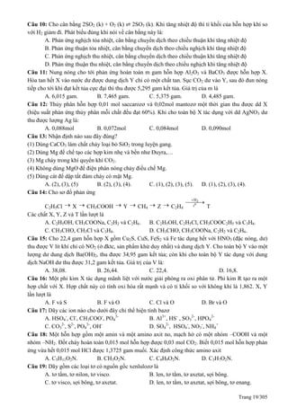 Trang 19/305
Câu 10: Cho cân bằng 2SO2 (k) + O2 (k) ⇌ 2SO3 (k). Khi tăng nhiệt độ thì tỉ khối của hỗn hợp khí so
với H2 giảm đi. Phát biểu đúng khi nói về cân bằng này là:
A. Phản ứng nghịch tỏa nhiệt, cân bằng chuyển dịch theo chiều thuận khi tăng nhiệt độ
B. Phản ứng thuận tỏa nhiệt, cân bằng chuyển dịch theo chiều nghịch khi tăng nhiệt độ
C. Phản ứng nghịch thu nhiệt, cân bằng chuyển dịch theo chiều thuận khi tăng nhiệt độ
D. Phản ứng thuận thu nhiệt, cân bằng chuyển dịch theo chiều nghịch khi tăng nhiệt độ
Câu 11: Nung nóng cho tới phản ứng hoàn toàn m gam hỗn hợp Al2O3 và BaCO3 được hỗn hợp X.
Hòa tan hết X vào nước dư được dung dịch Y chỉ có một chất tan. Sục CO2 dư vào Y, sau đó đun nóng
tiếp cho tới khi đạt kết tủa cực đại thì thu được 5,295 gam kết tủa. Giá trị của m là
A. 6,015 gam. B. 7,465 gam. C. 5,375 gam. D. 4,485 gam.
Câu 12: Thủy phân hỗn hợp 0,01 mol saccarozơ và 0,02mol mantozơ một thời gian thu được dd X
(hiệu suất phản ứng thủy phân mỗi chất đều đạt 60%). Khi cho toàn bộ X tác dụng với dd AgNO3 dư
thu được lượng Ag là:
A. 0,088mol B. 0,072mol C. 0,084mol D. 0,090mol
Câu 13: Nhận định nào sau đây đúng?
(1) Dùng CaCO3 làm chất chảy loại bỏ SiO2 trong luyện gang.
(2) Dùng Mg để chế tạo các hợp kim nhẹ và bền như Đuyra,…
(3) Mg cháy trong khí quyển khí CO2.
(4) Không dùng MgO để điện phân nóng chảy điều chế Mg.
(5) Dùng cát để dập tắt đám cháy có mặt Mg.
A. (2), (3), (5) B. (2), (3), (4). C. (1), (2), (3), (5). D. (1), (2), (3), (4).
Câu 14: Cho sơ đồ phản ứng
C2H5Cl  X  CH3COOH  Y  CH4
 Z  C2H4
2
0
H
t


T
Các chất X, Y, Z và T lần lượt là
A. C2H5OH, CH3COONa, C2H2 và C2H6. B. C2H5OH, C2H5Cl, CH3COOC2H5 và C3H8.
C. CH3CHO, CH3Cl và C3H8. D. CH3CHO, CH3COONa, C2H2 và C2H6.
Câu 15: Cho 22,4 gam hỗn hợp X gồm Cu2S, CuS, FeS2 và Fe tác dụng hết với HNO3 (đặc nóng, dư)
thu được V lít khí chỉ có NO2 (ở đktc, sản phẩm khử duy nhất) và dung dịch Y. Cho toàn bộ Y vào một
lượng dư dung dịch Ba(OH)2, thu được 34,95 gam kết tủa; còn khi cho toàn bộ Y tác dụng với dung
dịch NaOH dư thu được 31,2 gam kết tủa. Giá trị của V là:
A. 38,08. B. 26,44. C. 22,4. D. 16,8.
Câu 16: Một phi kim X tác dụng mãnh liệt với nước giải phóng ra oxi phân tử. Phi kim R tạo ra một
hợp chất với X. Hợp chất này có tính oxi hóa rất mạnh và có tỉ khối so với không khí là 1,862. X, Y
lần lượt là
A. F và S B. F và O C. Cl và O D. Br và O
Câu 17: Dãy các ion nào cho dưới đây chỉ thể hiện tính bazơ
A. HSO4
-
, Cl-
, CH3COO-
, PO4
3-
B. Al3+
, HS-
, SO3
2-
, HPO4
2-
C. CO3
2-
, S2-
, PO4
3-
, OH-
D. SO4
2-
, HSO4
-
, NO3
-
, NH4
+
Câu 18: Một hỗn hợp gồm một amin và một amino axit no, mạch hở có một nhóm –COOH và một
nhóm –NH2. Đốt cháy hoàn toàn 0,015 mol hỗn hợp được 0,03 mol CO2. Biết 0,015 mol hỗn hợp phản
ứng vừa hết 0,015 mol HCl được 1,3725 gam muối. Xác định công thức amino axit
A. C5H11O2N. B. CH3O2N. C. C4H9O2N. D. C3H7O2N.
Câu 19: Dãy gồm các loại tơ có nguồn gốc xenlulozơ là
A. tơ tằm, tơ nilon, tơ visco. B. len, tơ tằm, tơ axetat, sợi bông.
C. tơ visco, sợi bông, tơ axetat. D. len, tơ tằm, tơ axetat, sợi bông, tơ enang.
 