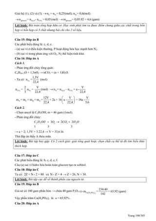 Trang 190/305
Giải hệ (1), (2) và (3) C O Hn = n = 0,25(mol); n = 0,6(mol).
2 2glixerol H O COn = n - n = 0,05(mol) glixerolm = 0,05.92 = 4,6 (gam)
Lời bình: Bài toán tổng hợp hữu cơ. Học sinh phải tìm ra được điểm chung giữa các chất trong hỗn
hợp vì hỗn hợp có 3 chất nhưng bài chỉ cho 2 số liệu.
Câu 15: Đáp án B
Các phát biểu đúng là: c, d, e.
- (a) sai vì ở điều kiện thường, P hoạt động hóa học mạnh hơn N2.
- (b) sai vì trong phản ứng với O2, N2 thể hiện tính khử.
Câu 16: Đáp án A
Cách 1.
- Phản ứng đốt cháy tổng quát:
CnH2n+2O + 1,5nO2 → nCO2 + (n + 1)H2O.
- Ta có: 2O
1,5V
n =
22,4
(mol)
2 2CO O
2 V
n = .n = (mol)
3 22,4 2 2X H O CO
V
n = n – n = a -
22,4

X C H O
12V V V
m = m + m + m = + 2a + 16 a - = 18a -
22,4 22,4 5,6
 
 
 
Cách 2.
- Chọn ancol là C2H5OH; m = 46 gam (1mol).
- Phản ứng đốt cháy:
2 5 2 2 23 2 3
1 3 3
C H OH O CO H O  
→ a = 2; 1,5V = 3.22,4 → V = 33,6 lit.
Thử đáp án thấy A thỏa mãn.
Lời bình: Bài tập hay gặp. Có 2 cách giải: giải tổng quát hoặc chọn chất cụ thể từ đó tìm biểu thức
thích hợp.
Câu 17: Đáp án C
Các phát biểu đúng là: b, c, d, e, f.
Câu (a) sai vì hidro hóa hoàn toàn glucozơ tạo ra sobitol.
Câu 18: Đáp án C
Ta có: 2Z + N - 2 = 80 và N - Z = 4 → Z = 26; N = 30.
Lời bình: Bài tập cực dễ về thành phần của nguyên tử.
Câu 19: Đáp án B
Giả sử có 100 gam phân bón → chứa 40 gam P2O5
 2 4 2
Ca H PO
234.40
m = = 65,92 (gam)
142

Vậy phần trăm Ca(H2PO4)2 là: a = 65,92% .
Câu 20: Đáp án A
 
