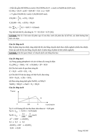 Trang 192/305
- Chất rắn gồm HCOONa (a mol); CH3COONa (0,15 - a mol) và NaOH dư (0,05 mol).
Có:68.a + (0,15 - a).82 + 0,05.40 = 13,6 a = 0,05
→ Y gồm CH3OH (0,1 mol); C2H5OH (0,05 mol).
3 2 2 2
3
CH OH + O CO + 2H O
2

2 5 2 2 2C H OH + 3O 2CO + 3H O
Có: 2O
3
n = .0,1 + 0,05.3 = 0,3(mol)
2

Vậy thể tích khí O2 cần dùng là:  V = 0,3.22,4 = 6,72 lít .
Lời bình: Đây là 1 bái toán rất phức tạp về este.Học sinh cần phải đọc kỹ đề bài, xác định hướng làm
thật cẩn thận.
Câu 24: Đáp án D
Đây là phản ứng tỏa nhiệt, tăng nhiệt độ thì cân bằng chuyển dịch theo chiều nghịch (chiều thu nhiệt).
Giảm áp suất thì hệ cân bằng chuyển dịch về phía tăng số phân tử khí (chiều nghịch).
Lời bình: Câu hỏi quen thuộc về chuyển dịch cân bằng hóa học.
Câu 25: Đáp án C
(a) Nung quặng photphorit với cát và than cốc trong lò điện
 3 4 2 32
Ca PO + 3SiO + 5C 3CaSiO + 2P + 5CO
(b) Cho hơi nước đi qua than nóng đỏ
2 2 2C + H O CO + CO + H
(c) Cho khí CO dư tác dụng với bột Fe2O3 đun nóng
2 3 23CO + Fe O 2Fe + 3CO
(d) Đun nóng dung dịch gồm NaNO2 và NH4Cl
2 4 2 2NaNO + NH Cl NaCl + N + 2H O
Câu 26: Đáp án B
Tại A và B lượng kết tủa thu được như nhau m = 4,68 gam
Tại A: OH
n 0,18.1 0,18 (mol)  
Tại B: OH
.1
n ( )
1000 1000
b b
mol  
3
3
3 4
3 ( )
0,1 0,3 0,1
( ) ( )
0,04 0,04
Al OH Al OH
Al OH OH Al OH
 
 
 
 
 

A
B
 