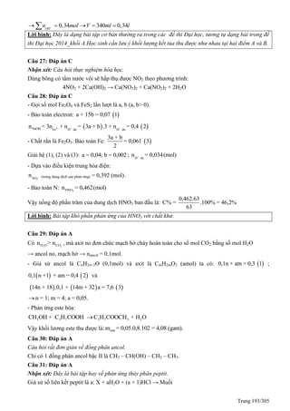 Trang 193/305
0,34 340 0,34OH
n mol V ml l    
Lời bình: Đây là dạng bài tập cơ bản thường ra trong các đề thi Đại học, tương tự dạng bài trong đề
thi Đại học 2014_khối A.Học sinh cần lưu ý khối lượng kết tủa thu được như nhau tại hai điểm A và B.
Câu 27: Đáp án C
Nhận xét: Câu hỏi thực nghiệm hóa học.
Dùng bông có tẩm nước vôi sẽ hấp thụ được NO2 theo phương trình:
4NO2 + 2Ca(OH)2 → Ca(NO3)2 + Ca(NO2)2 + 2H2O
Câu 28: Đáp án C
- Gọi số mol Fe3O4 và FeS2 lần lượt là a, b (a, b> 0).
- Bảo toàn electron:  a + 15b = 0,07 1
   3+ + +NaOH Fe H du H du
n = 3n + n = 3a + b .3 + n = 0,4 2
- Chất rắn là Fe2O3. Bảo toàn Fe:  = 0
3a
,0
+ b
2
61 3
Giải hệ (1), (2) và (3): a = 0,04; b = 0,002 ; +
H du
n = 0,034(mol)
- Dựa vào điều kiện trung hòa điện:
-
3NO
n (trong dung dịch sau phản ứng) = 0,392 (mol).
- Bảo toàn N: 3HNOn = 0,462(mol)
Vậy nồng độ phần trăm của dung dịch HNO3 ban đầu là:
0,462.63
C% = .100% = 46,2%
63
Lời bình: Bài tập khó phần phản ứng của HNO3 với chất khử.
Câu 29: Đáp án A
Có 2 2H O COn > n , mà axit no đơn chức mạch hở cháy hoàn toàn cho số mol CO2 bằng số mol H2O
→ ancol no, mạch hở → nancol = 0,1mol.
- Giả sử ancol là CnH2n+2O (0,1mol) và axit là CmH2mO2 (amol) ta có:  0,1n + am = 0,3 1 ;
   0,1 n +1 + am = 0,4 2 và
     14n + 18 .0,1 + 14m + 32 a = 7,6 3
n = 1; m = 4; a = 0,05.
- Phản ứng este hóa:
3 3 7 3 7 3 2CH OH + C H COOH C H COOCH + H O
Vậy khối lương este thu được là: estem = 0,05.0,8.102 = 4,08 (gam).
Câu 30: Đáp án A
Câu hỏi rất đơn giản về đồng phân ancol.
Chỉ có 1 đồng phân ancol bậc II là CH3 – CH(OH) – CH2 – CH3.
Câu 31: Đáp án A
Nhận xét: Đây là bài tập hay về phản ứng thủy phân peptit.
Giả sử số liên kết peptit là a: X + aH2O + (a + 1)HCl → Muối
 