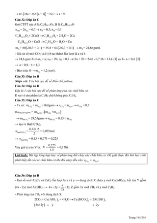 Trang 194/305
  0,1. 18a + 36,5 a + 1 = 52,7 a = 9 
Câu 32: Đáp án C
Gọi CTPT của A là CnH2n+2O2, B là CmH2m+2O
2OH H A Bn = 2n = 0,7 n = 0,3; n = 0,1
n 2n+2 2 n 2n-2 2 2C H O + 2CuO C H O + 2H O + 2Cu
m 2m+2 m 2m 2C H O + CuO C H O + H O + Cu
   Xm + 80 2.0,3 + 0,1 = 35,8 + 64 2.0,3 + 0,1 Xm = 24,6 (gam).
- Giả sử số mol CO2 và H2O tạo thành lần lượt là a và b
→ 24,6 gam X có nC = a; nH = 2b; nO = 0,7  12a + 2b = 24,6 - 0,7.16 = 13,4 1 và  b - a = 0,4 2
→ a = 0,9 ; b = 1,3
- Bảo toàn O 2On = 1,2(mol) .
Câu 33: Đáp án B
Nhận xét: Câu hỏi cực dễ về điều chế polime.
Câu 34: Đáp án D
Đây là 1 câu hỏi cực dễ về phản ứng của các chất hữu cơ.
D sai vì sản phẩm là C2H2 chứ không phải C2H4.
Câu 35: Đáp án C
- Ta có: 2 2 2 2 2CO H O CO H O COm + m =18,6gam n = n n = 0,3 
mdung dịch giảm =  3 2 2BaCO CO H Om - m +m
3 3 2BaCO BaCO COm = 29,55gam n = 0,15 < n 
→ tạo ra Ba(HCO3)2
3 2Ba(HCO )
0,3-0,15
n = = 0,075mol
2
→  2
Ba OH
0,15 + 0,075 = 0n = ,225
Vậy giá trị của V là:
0,225
V = = 0,15lit
1,5
.
Lời bình: Bài tập tổng hợp hay về phản ứng đốt cháy các chất hữu cơ. Để giải được đòi hỏi học sinh
phải thấy tất cả các chất hữu cơ khi đốt cháy đều cho 2 2
.CO H On n
Câu 36: Đáp án B
- Gọi số mol Al4C3 và CaC2 lần lượt là x và y → dung dịch X chứa y mol Ca(AlO2)2; kết tủa Y gồm
(4x - 2y) mol Al(OH)3 →
a
4x - 2y =
78
(1); Z gồm 3x mol CH4 và y mol C2H2.
- Phản ứng của CO2 với dung dịch X:
     
 
2 2 2 32 2 3
2CO + Ca AlO + 4H O Ca HCO + 2Al OH
3x+2y y 2y

 
 