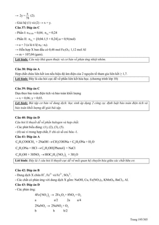 Trang 195/305
→
a
2y =
78
(2).
- Giải hệ (1) và (2) → x = y.
Câu 37: Đáp án C
- Phần I: nAl dư = 0,04; Fen = 0,24
- Phần II:  2H = 0,04.1,5 + 0,24 .a = 0,9(n mol)
→ a = 3 (a là tỉ lệ nII : nI).
→ Hỗn hợp X ban đầu có 0,48 mol Fe2O3; 1,12 mol Al
→ m = 107,04 (gam).
Lời bình: Câu này khá quen thuộc và cơ bản về phản ứng nhiệt nhôm.
Câu 38: Đáp án A
Hợp chất chứa liên kết ion nếu hiệu độ âm điện của 2 nguyên tố tham gia liên kết ≥ 1,7.
Lời bình: Đây là câu hỏi cực dễ về phần liên kết hóa học. (chương trình lớp 10)
Câu 39: Đáp án C
Dựa theo bảo toàn điện tích và bảo toàn khối lượng
→ x = 0,06; y = 0,03.
Lời bình: Bài tập cơ bản về dung dịch: học sinh áp dụng 2 công cụ: định luật bảo toàn điện tích và
bảo toán khối lượng để giải bài tập.
Câu 40: Đáp án D
Câu hỏi lí thuyết dễ về phần halogen và hợp chất.
- Các phát biểu đúng: (1), (2), (3), (5).
- (4) sai vì trong hợp chất, F chỉ có số oxi hóa -1.
Câu 41: Đáp án A
6 5 3 3 6 5 2C H COOCH + 2NaOH CH COONa + C H ONa + H O
 6 5 6 5C H ONa + HCl C H OH Phenol + NaCl
 6 5 3 6 2 2 23
C H OH + 3HNO HOC H NO + 3H O
Lời bình: Đây là 1 câu hỏi lí thuyết cực dễ về mối quan hệ chuyển hóa giữa các chất hữu cơ.
Câu 42: Đáp án B
- Dung dịch X chứa H+
, Fe3+
và Fe2+
, SO4
2-
.
- Các chất có phản ứng với dung dịch X gồm: NaOH, Cu, Fe(NO3)2, KMnO4, BaCl2, Al.
Câu 43: Đáp án D
- Các phản ứng:
 3 2 3 2 22
4Fe NO 2Fe O + 8NO + O
a a/2 2a a/4

3 2 22NaNO 2NaNO + O
b b b/2

 