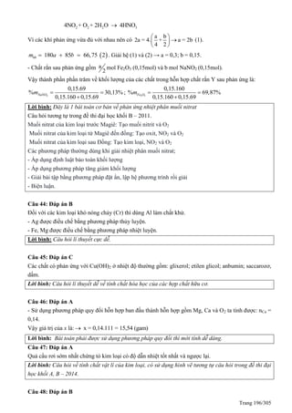 Trang 196/305
2 2 2 34NO + O + 2H O 4HNO
Vì các khí phản ứng vừa đủ với nhau nên có
a b
2a = 4. + a = 2b
4 2



 
 
(1).
 180 85 66,75 2hhm a b   . Giải hệ (1) và (2) → a = 0,3; b = 0,15.
- Chất rắn sau phản ứng gồm a
2
mol Fe2O3 (0,15mol) và b mol NaNO2 (0,15mol).
Vậy thành phần phần trăm về khối lượng của các chất trong hỗn hợp chất rắn Y sau phản ứng là:
2
0,15.69
% 30,13%
0,15.160 0,15.69
NaNOm  

; 2 3
0,15.160
% 69,87%
0,15.160 0,15.69
Fe Om  

Lời bình: Đây là 1 bài toán cơ bản về phản ứng nhiệt phân muối nitrat
Câu hỏi tương tự trong đề thi đại học khối B – 2011.
Muối nitrat của kim loại trước Magiê: Tạo muối nitrit và O2
Muối nitrat của kim loại từ Magiê đến đồng: Tạo oxit, NO2 và O2
Muối nitrat của kim loại sau Đồng: Tạo kim loại, NO2 và O2
Các phương pháp thường dùng khi giải nhiệt phân muối nitrat;
- Áp dụng định luật bảo toàn khối lượng
- Áp dụng phương pháp tăng giảm khối lượng
- Giải bài tập bằng phương pháp đặt ẩn, lập hệ phương trình rồi giải
- Biện luận.
Câu 44: Đáp án B
Đối với các kim loại khó nóng chảy (Cr) thì dùng Al làm chất khử.
- Ag được điều chế bằng phương pháp thủy luyện.
- Fe, Mg được điều chế bằng phương pháp nhiệt luyện.
Lời bình: Câu hỏi lí thuyết cực dễ.
Câu 45: Đáp án C
Các chất có phản ứng với Cu(OH)2 ở nhiệt độ thường gồm: glixerol; etilen glicol; anbumin; saccarozơ,
dấm.
Lời bình: Câu hỏi lí thuyết dễ về tính chất hóa học của các hợp chất hữu cơ.
Câu 46: Đáp án A
- Sử dụng phương pháp quy đổi hỗn hợp ban đầu thành hỗn hợp gồm Mg, Ca và O2 ta tính được: nCa =
0,14.
Vậy giá trị của x là: x = 0,14.111 = 15,54 (gam)
Lời bình: Bài toán phải được sử dụng phương pháp quy đổi thì mới tính dễ dàng.
Câu 47: Đáp án A
uả cẩu rơi sớm nhất chứng tỏ kim loại có độ dẫn nhiệt tốt nhất và ngược lại.
Lời bình: Câu hỏi về tính chất vật lí của kim loại, có sử dụng hình vẽ tương tự câu hỏi trong đề thi đại
học khối A, B – 2014.
Câu 48: Đáp án B
 