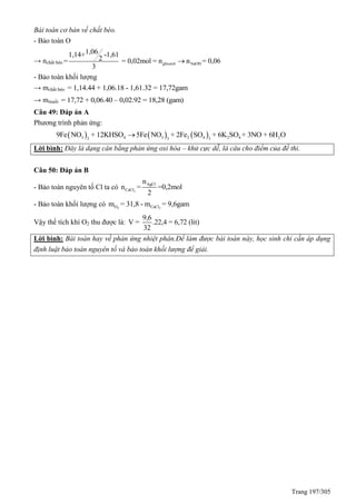 Trang 197/305
Bài toán cơ bản về chất béo.
- Bảo toàn O
→ nchất béo glixerol NaOH
1,061,14+ -1,61
2= = 0,02mol = n n = 0,06
3

- Bảo toàn khối lượng
→ mchất béo = 1,14.44 + 1,06.18 - 1,61.32 = 17,72gam
→ mmuối = 17,72 + 0,06.40 – 0,02.92 = 18,28 (gam)
Câu 49: Đáp án A
Phương trình phản ứng:
     3 4 3 2 4 2 4 22 3 3
9Fe NO + 12KHSO 5Fe NO + 2Fe SO + 6K SO + 3NO + 6H O
Lời bình: Đây là dạng cân bằng phản ứng oxi hóa – khử cực dễ, là câu cho điểm của đề thi.
Câu 50: Đáp án B
- Bảo toàn nguyên tố Cl ta có 2
AgCl
CaCl
n
n = =0,2mol
2
- Bảo toàn khối lượng có 2 2O CaClm = 31,8 - m = 9,6gam
Vậy thể tích khí O2 thu được là:
9,6
V = .22,4 = 6,72 (lit)
32
Lời bình: Bài toán hay về phản ứng nhiệt phân.Để làm được bài toán này, học sinh chi cần áp dụng
định luật bảo toàn nguyên tố và bảo toàn khối lượng để giải.
 