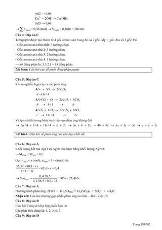 Trang 199/305
0,02 → 0,06
Cu2+
+ 2OH-
→ Cu(OH)2
0,03 → 0,06
NaOHn = 0,36(mol)  NaOHV = 0,36lit = 360 ml .
Câu 4: Đáp án C
Tetrapeptit được tạo thành từ 4 gốc amino axit trong đó có 2 gốc Gly, 1 gốc Ala và 1 gốc Val.
- Gốc amino axit thứ nhất: 3 hướng chọn.
- Gốc amino axit thứ 2: 3 hướng chọn.
- Gốc amino axit thứ 3: 2 hướng chọn.
- Gốc amino axit thứ 4: 1 hướng chọn.
→ Số đồng phân là: 3.3.2.1 = 18 đồng phân.
Lời bình: Câu hỏi cực dễ phần đồng phân peptit.
Câu 5: Đáp án C
Khi nung hỗn hợp xảy ra các phản ứng:
2 2 34 3 2
3 / 4
Fe O Fe O
a a
 

3 2 2 3 24 2 4
/ 4
FeCO O Fe O CO
b b b
  
 
2 2 2 3 24 11 2 8
11 / 4 2
FeS O Fe O SO
c c c
  
 
Vì áp suất khí trong bình trước và sau phản ứng không đổi
3 / 4 / 4 11 / 4 2 3 11 4 8 3 3 3 .a b c b c a b c b c a c b a c b               
Lời bình: Câu hỏi về phản ứng của các hợp chất sắt.
Câu 6: Đáp án A
Khối lượng kết tủa AgCl và AgBr thu được bằng khối lượng AgNO3
→ 3Cl,Br NOM = M = 62.
Gọi NaCl NaBrn = x(mol); n = 1 - x(mol)thì:
35,5 80(1 )
62 0,4
(1 )
x x
x
x x
 
  
 
0,4.58,5
% .100% 27,46%
0,4.58,5 0,6.103
NaClm  

Câu 7: Đáp án A
Phương trình phản ứng: 2FeO + 4H2SO4đặc Fe2(SO4)3 + SO2 + 4H2O
Nhận xét: Câu hỏi thường gặp phần phản ứng oxi hóa – khử - Lớp 10.
Câu 8: Đáp án B
Câu hỏi lí thuyết tổng hợp phần hữu cơ.
Các phát biểu đúng là: 1, 2, 3, 6, 7.
Câu 9: Đáp án D
 