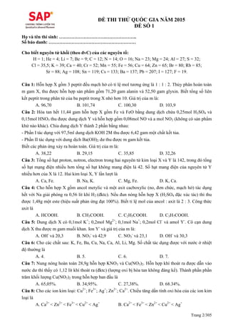 Trang 2/305
ĐỀ THI THỬ QUỐC GIA NĂM 2015
ĐỀ SỐ 1
Họ và tên thí sinh: ………………………….………………..
Số báo danh: …………………………………………………
Cho biết nguyên tử khối (theo đvC) của các nguyên tố:
H = 1; He = 4; Li = 7; Be = 9; C = 12; N = 14; O = 16; Na = 23; Mg = 24; Al = 27; S = 32;
Cl = 35,5; K = 39; Ca = 40; Cr = 52; Mn = 55; Fe = 56; Cu = 64; Zn = 65; Br = 80; Rb = 85;
Sr = 88; Ag = 108; Sn = 119; Cs = 133; Ba = 137; Pb = 207; I = 127; F = 19.
Câu 1: Hỗn hợp X gồm 3 peptit đều mạch hở có tỉ lệ mol tương ứng là 1 : 1 : 2. Thủy phân hoàn toàn
m gam X, thu được hỗn hợp sản phẩm gồm 71,20 gam alanin và 52,50 gam glyxin. Biết tổng số liên
kết peptit trong phân tử của ba peptit trong X nhỏ hơn 10. Giá trị của m là:
A. 96,70 B. 101,74 C. 100,30 D. 103,9
Câu 2: Hòa tan hết 11,44 gam hỗn hợp X gồm Fe và FeO bằng dung dịch chứa 0,25mol H2SO4 và
0,15mol HNO3 thu được dung dịch Y và hỗn hợp gồm 0,08mol NO và a mol NO2 (không có sản phẩm
khử nào khác). Chia dung dịch Y thành 2 phần bằng nhau:
- Phần I tác dụng với 97,5ml dung dịch KOH 2M thu được 6,42 gam một chất kết tủa.
- Phần II tác dụng với dung dịch Ba(OH)2 dư thu được m gam kết tủa.
Biết các phản ứng xảy ra hoàn toàn. Giá trị của m là:
A. 38,22 B. 29,15 C. 35,85 D. 32,26
Câu 3: Tổng số hạt proton, notron, electron trong hai nguyên tử kim loại X và Y là 142, trong đó tổng
số hạt mạng điện nhiều hơn tổng số hạt không mang điện là 42. Số hạt mang điện của nguyên tử Y
nhiều hơn của X là 12. Hai kim loại X, Y lần lượt là
A. Ca, Fe. B. Na, K. C. Mg, Fe. D. K, Ca.
Câu 4: Cho hỗn hợp X gồm ancol metylic và một axit cacboxylic (no, đơn chức, mạch hở) tác dụng
hết với Na giải phóng ra 0,56 lít khí H2 (đktc). Nếu đun nóng hỗn hợp X (H2SO4 đặc xúc tác) thì thu
được 1,48g một este (hiệu suất phản ứng đạt 100%). Biết tỉ lệ mol của ancol : axit là 2 : 3. Công thức
axit là
A. HCOOH. B. CH3COOH. C. C2H5COOH. D. C3H7COOH.
Câu 5: Dung dịch X có 0,1mol K+
; 0,2mol Mg2+
; 0,1mol Na+
; 0,2mol Cl-
và amol Y-
. Cô cạn dung
dịch X thu được m gam muối khan. Ion Y-
và giá trị của m là:
A. OH-
và 20,3 B. NO3
-
và 42,9 C. NO3
-
và 23,1 D. OH-
và 30,3
Câu 6: Cho các chất sau: K, Fe, Ba, Cu, Na, Ca, Al, Li, Mg. Số chất tác dụng được với nước ở nhiệt
độ thường là
A. 4. B. 5. C. 6. D. 7.
Câu 7: Nung nóng hoàn toàn 28,9g hỗn hợp KNO3 và Cu(NO3)2. Hỗn hợp khí thoát ra được dẫn vào
nước dư thì thấy có 1,12 lít khí thoát ra (đktc) (lượng oxi bị hòa tan không đáng kể). Thành phần phần
trăm khối lượng Cu(NO3)2 trong hỗn hợp ban đầu là
A. 65,05%. B. 34,95%. C. 27,38%. D. 68.34%.
Câu 8: Cho các ion kim loại: Cu2+
; Fe3+
; Ag+
; Zn2+
; Ca2+
. Chiều tăng dần tính oxi hóa của các ion kim
loại là
A. Ca2+
< Zn2+
< Fe3+
< Cu2+
< Ag+
B. Ca2+
< Fe3+
< Zn2+
< Cu2+
< Ag+
 