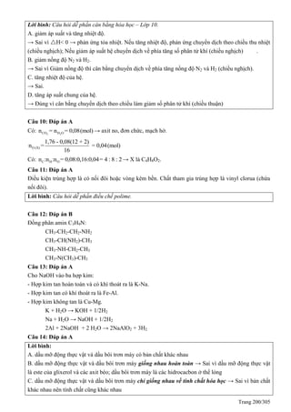 Trang 200/305
Lời bình: Câu hỏi dễ phần cân bằng hóa học – Lớp 10.
A. giảm áp suất và tăng nhiệt độ.
→ Sai vì H< 0 → phản ứng tỏa nhiệt. Nếu tăng nhiệt độ, phản ứng chuyển dịch theo chiều thu nhiệt
(chiều nghịch); Nếu giảm áp suất hệ chuyển dịch về phía tăng số phân tử khí (chiều nghịch) .
B. giảm nồng độ N2 và H2.
→ Sai vì Giảm nồng độ thì cân bằng chuyển dịch về phía tăng nồng độ N2 và H2 (chiều nghịch).
C. tăng nhiệt độ của hệ.
→ Sai.
D. tăng áp suất chung của hệ.
→ Đúng vì cân bằng chuyển dịch theo chiều làm giảm số phân tử khí (chiều thuận)
Câu 10: Đáp án A
Có: 2 2CO H On = n = 0,08(mol) → axit no, đơn chức, mạch hở.
O (X)
1,76 - 0,08(12 + 2)
n = = 0,04(mol)
16
Có: C H On :n :n = 0,08:0,16:0,04= 4 : 8 : 2→ X là C4H8O2.
Câu 11: Đáp án A
Điều kiện trùng hợp là có nối đôi hoặc vòng kém bền. Chất tham gia trùng hợp là vinyl clorua (chứa
nối đôi).
Lời bình: Câu hỏi dễ phần điều chế polime.
Câu 12: Đáp án B
Đồng phân amin C3H9N:
CH3-CH2-CH2-NH2
CH3-CH(NH2)-CH3
CH3-NH-CH2-CH3
CH3-N(CH3)-CH3
Câu 13: Đáp án A
Cho NaOH vào ba hợp kim:
- Hợp kim tan hoàn toàn và có khí thoát ra là K-Na.
- Hợp kim tan có khí thoát ra là Fe-Al.
- Hợp kim không tan là Cu-Mg.
K + H2O → KOH + 1/2H2
Na + H2O → NaOH + 1/2H2
2Al + 2NaOH + 2 H2O → 2NaAlO2 + 3H2
Câu 14: Đáp án A
Lời bình:
A. dầu mỡ động thực vật và dầu bôi trơn máy có bản chất khác nhau
B. dầu mỡ động thực vật và dầu bôi trơn máy giống nhau hoàn toàn → Sai vì dầu mỡ động thực vật
là este của glixerol và các axit béo; dầu bôi trơn máy là các hidrocacbon ở thể lỏng
C. dầu mỡ động thực vật và dầu bôi trơn máy chỉ giống nhau về tính chất hóa học → Sai vì bản chất
khác nhau nên tính chất cũng khác nhau
 