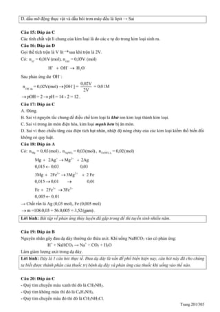 Trang 201/305
D. dầu mỡ động thực vật và dầu bôi trơn máy đều là lipit → Sai
Câu 15: Đáp án C
Các tính chất vật lí chung của kim loại là do các e tự do trong kim loại sinh ra.
Câu 16: Đáp án D
Gọi thể tích trộn là V lítsau khi trộn là 2V.
Có: + -
H OH
n = 0,01V(mol), n = 0,03V (mol)
2H OH H O 
 
Sau phản ứng dư -
OH :
-
OH du
n = 0,02V(mol) - 0,02V
[OH ] = = 0,01M
2V

pOH = 2 pH = 14 - 2 = 12  .
Câu 17: Đáp án C
A. Đúng.
B. Sai vì nguyên tắc chung để điều chế kim loại là khử ion kim loại thành kim loại.
C. Sai vì trong ăn mòn điện hóa, kim loại mạnh hơn bị ăn mòn.
D. Sai vì theo chiều tăng của điện tích hạt nhân, nhiệt độ nóng chảy của các kim loại kiềm thổ biến đổi
không có quy luật.
Câu 18: Đáp án A
Có: Mgn = 0,03(mol) , 3AgNOn = 0,03(mol) , 3 2Fe(NO )n = 0,02(mol)
2
Mg 2Ag Mg 2Ag
0,015 0,03 0,03
 
  

3 2
3Mg 2Fe 3Mg 2 Fe
0,015 0,01 0,01
 
  
 
3 2
Fe 2Fe 3Fe
0,005 0,01
 
 

→ Chất rắn là Ag (0,03 mol), Fe (0,005 mol)
m =108.0,03 + 56.0,005 = 3,52(gam) .
Lời bình: Bài tập về phản ứng thủy luyện đã gặp trong đề thi tuyển sinh nhiều năm.
Câu 19: Đáp án B
Nguyên nhân gây đau dạ dày thường do thừa axit. Khi uống NaHCO3 vào có phản ứng:
H+
+ NaHCO3 → Na+
+ CO2 + H2O
Làm giảm lượng axit trong dạ dày.
Lời bình: Đây là 1 câu hỏi thực tế. Đau dạ dày là vấn đề phổ biến hiện nay, câu hỏi này đã cho chúng
ta biết được thành phần của thuốc trị bệnh dạ dày và phản ứng của thuốc khi uống vào thế nào.
Câu 20: Đáp án C
- uỳ tím chuyển màu xanh thì đó là CH3NH2.
- uỳ tím không màu thì đó là C6H5NH2.
- uỳ tím chuyển màu đỏ thì đó là CH3NH3Cl.
 