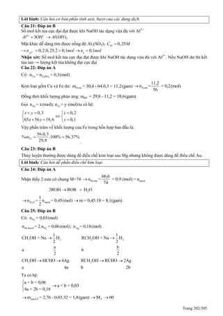 Trang 202/305
Lời bình: Câu hỏi cơ bản phần tính axit, bazơ của các dung dịch.
Câu 21: Đáp án B
Số mol kết tủa cực đại đạt được khi NaOH tác dụng vừa đủ với Al3+
3
33 ( )Al OH Al OH 
 
Mặt khác dễ dàng tìm được nồng độ Al2(SO4)3 0,25MC M
→ 3 0,2.0,25.2 0,1 0,1Al
n mol n mol 
   
Nhận xét: Số mol kết tủa cực đại đạt được khi NaOH tác dụng vừa đủ với Al3+
. Nếu NaOH dư thì kết
tủa tan → lượng kết tủa không đạt cực đại
Câu 22: Đáp án A
Có: 4Cu CuSOn = n = 0,3(mol)
Kim loại gồm Cu và Fe dư: Fedum = 30,4 - 64.0,3 = 11,2(gam) Fedu
11,2
n = = 0,2(mol)
56

Đồng thời khối lượng phản ứng: mpư = 29,8 - 11,2 = 18,6(gam)
Gọi Zn Fen = x(mol); n = y (mol)ta có hệ:
0,3
65 56 18,6
x y
x y
 

 
0,2
0,1
x
y

 

Vậy phần trăm về khối lượng của Fe trong hỗn hợp ban đầu là:
56.0,3
% .100% 56,37%
29,8
Fem  
.
Câu 23: Đáp án B
Thủy luyện thường được dùng để điều chế kim loại sau Mg nhưng không được dùng để điều chế Au.
Lời bình: Câu hỏi dễ phần điều chế kim loại.
Câu 24: Đáp án A
Nhận thấy 2 este có chung M=74 hheste ancol
66,6
n = = 0,9 (mol) = n
74

22ROH ROR H O 
2H O ancol
1
n = n = 0,45(mol)
2
 m = 0,45.18 = 8,1(gam) .
Câu 25: Đáp án B
Có: 2Hn = 0,03(mol)
2hhAncol Hn = 2.n = 0,06(mol); Agn = 0,18(mol) .
3 2
1
CH OH + Na H
2
a
a
2
 2 2
1
RCH OH + Na H
2
b
b
2

3CH OH HCHO 4Ag
a 4a
  2RCH OH RCHO 2Ag
b 2b
 
Ta có hệ:
a + b = 0,06
4a + 2b = 0,18



a = b = 0,03
ancolYm = 2,76 - 0,03.32 = 1,8(gam) YM 60 
 
