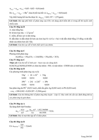 Trang 204/305
2- -
23
COCO OH
n = n - n = 0,03 - 0,02 = 0,01(mol)
Do 2- 2+
3CO Ba
n < n → 2+
Ba chưa bị kết tủa hết và 2-
3 3
BaCO CO
n = n = 0,01(mol)
Vậy khối lượng kết tủa thu được là: 3BaCOm = 0,01.197 = 1,97(gam).
Lời bình: Bài tập phổ biến về phản ứng của CO2 với dung dịch kiềm đã có trong đề thi tuyển sinh
nhiều năm.
Câu 35: Đáp án D
A. màu trắng bạc.
B. là kim loại nhẹ → 2,7g/cm3
C. mềm, dễ kéo sợi và dát mỏng.
D. dẫn điện và dẫn nhiệt tốt hơn các kim loại Fe và Cu→ Sai vì độ dẫn nhiệt bằng 2/3 đồng và độ dẫn
nhiệt của nhôm hơn sắt 3 lần.
Lời bình: Câu hỏi cực dễ về tính chất vật lí của nhôm.
Câu 36: Đáp án C
Phương trình phản ứng:
Al2(SO4)3 + 3Na2CO3 → 2Al(OH)3 + 3Na2SO4 + 3CO2
Câu 37: Đáp án C
Nhận xét: Câu hỏi dễ về tính axit – bazơ của các dung dịch.
H2N(CH2)4CH(NH2)COOH có chứa hai nhóm –NH2 và một nhóm –COOH nên có tính bazơ.
Câu 38: Đáp án B
Các phương trình phản ứng xảy ra là:
3
3Ag Al Al 3Ag
0,042 0,014 0,042
 
  
2 3
3Pb 2Al 2Al 3Pb
0,024 0,016 0,024
 
  
Sau phản ứng dư Pb2+
(0,012 mol) ,chất rắn gồm Ag (0,042 mol) và Pb (0,024 mol)
108.0,042 0,024.207 9,504( )Ym gam   
Lời bình: Câu hỏi không khó về phản ứng thủy luyện – Lớp 12. Học sinh chỉ cần xác định đúng thứ tự
các phản ứng là giải được.
Câu 39: Đáp án A
Áp dụng định luật Faraday:
Cu
Cu
m .n.FA.I.t 1,92.2.96500
m = I= = =3(A)
n.F A.t 64.1930
 .
Lời bình: Đây là một Bài tập dễ về điện phân.
Câu 40: Đáp án B
Có: ntinh bột =
324
= 2(mol)
162
 