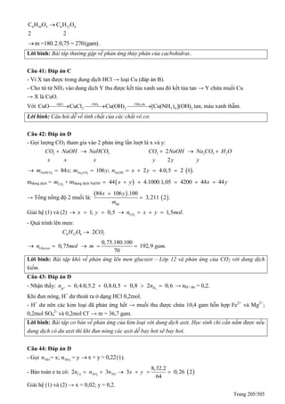 Trang 205/305
6 10 5 6 12 6C H O C H O
2 2

m =180.2.0,75 = 270(gam) .
Lời bình: Bài tâp thường gặp về phản ứng thủy phân của cacbohidrat..
Câu 41: Đáp án C
- Vì X tan được trong dung dịch HCl → loại Cu (đáp án B).
- Cho từ từ NH3 vào dung dịch Y thu được kết tủa xanh sau đó kết tủa tan → Y chứa muối Cu
→ X là CuO.
Với 3 3+NH +NH du+HCl
2 2 3 4 2CuO CuCl Cu(OH) [Cu(NH ) ](OH)   tan, màu xanh thẫm.
Lời bình: Câu hỏi dễ về tính chất của các chất vô cơ.
Câu 42: Đáp án D
- Gọi lượng CO2 tham gia vào 2 phản ứng lần lượt là x và y:
2 3CO NaOH NaHCO
x x x
  2 2 3 22
2
CO NaOH Na CO H O
y y y
  
 3 2 3
84 ; 106 ; 2 4.0,5 2 1 .NaHCO Na CO NaOHm x m y n x y      
mdung dịch = 2COm + mdung dịch NaOH  44 4.1000.1,05 4200 44 44x y x y     
→ Tổng nồng độ 2 muối là:
 
 
dd
84 106 .100
3,211 2 .
m
x y

Giải hệ (1) và (2) 2
1; 0,5 1,5 .COx y n x y mol      
- Quá trình lên men:
6 12 6 22C H O CO
0,75.180.100
0,75 192,9 .
70
Glucozon mol m gam    
Lời bình: Bài tập khó về phản ứng lên men glucozơ – Lớp 12 và phản ứng của CO2 với dung dịch
kiềm.
Câu 43: Đáp án D
- Nhận thấy: 2
0,4.0,5.2 0,8.0,5 0,8 2 0,6HH
n n      → nH+ dư = 0,2.
Khi đun nóng, H+
dư thoát ra ở dạng HCl 0,2mol.
- H+
dư nên các kim loại đã phản ứng hết → muối thu được chứa 10,4 gam hỗn hợp Fe2+
và Mg2+
;
0,2mol SO4
2-
và 0,2mol Cl-
→ m = 36,7 gam.
Lời bình: Bài tập cơ bản về phản ứng của kim loại với dung dịch axit. Học sinh chỉ cần nắm được nếu
dung dịch có dư axit thì khi đun nóng các axit dễ bay hơi sẽ bay hơi.
Câu 44: Đáp án D
- Gọi 2NO NOn = x; n = y x + y = 0,22 (1).
- Bảo toàn e ta có:  2
8,32.2
2 3 3 0,26 2
64
Cu NO NOn n n x y     
Giải hệ (1) và (2) → x = 0,02; y = 0,2.
 