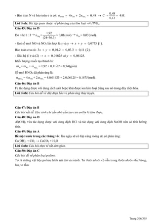 Trang 206/305
- Bảo toàn N và bảo toàn e ta có: 3 2
0,48
4 2 0,48 4 .
0,12
HNO NO NOn n n C M     
Lời bình: Bài tập quen thuộc về phản ứng của kim loại với HNO3.
Câu 45: Đáp án D
Do tỉ lệ 1 : 3
Mg
1,92
n = = 0,01(mol)
(24+56.3)

Fen = 0,03(mol).
- Gọi số mol NO và NO2 lần lượt là x và y  0,0775 1 .x y  
Bảo toàn e ta có:  3 0,01.2 0,03.3 0,11 2 .x y   
- Giải hệ (1) và (2) → 0,01625 0,06125.x và y 
Khối lượng muối tạo thành là:
-
3
m KL NO
m = m + m = 1,92 + 0,11.62 = 8,74(gam).
Số mol HNO3 đã phản ứng là:
3 2HNO NO NOn = 4.n + 2.n = 4.0,01625 + 2.0,06125 = 0,1875(mol).
Câu 46: Đáp án B
Fe tác dụng được với dung dịch axit hoặc khử được ion kim loại đứng sau nó trong dãy điện hóa.
Lời bình: Câu hỏi dễ về dãy điện hóa và phản ứng thủy luyện.
Câu 47: Đáp án B
Câu hỏi rất dễ. Học sinh chỉ cần nhớ cấu tạo của anilin là làm được.
Câu 48: Đáp án D
Al(OH)3 vừa tác dụng được với dung dịch HCl và tác dụng với dung dịch NaOH nên có tính lưỡng
tính.
Câu 49: Đáp án A
Bề mặt nước trong các thùng vôi: lâu ngày sẽ có lớp váng mỏng do có phản ứng:
Ca(OH)2 + CO2 → CaCO3 + H2O
Lời bình: Câu hỏi thực tế rất đơn giản.
Câu 50: Đáp án C
Câu hỏi dễ về phân loại polime.
Tơ là những vật liệu polime hình sợi dài và mảnh. Tơ thiên nhiên có sẵn trong thiên nhiên như bông,
len, tơ tằm.
 