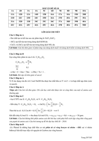 Trang 207/305
ĐÁP ÁN ĐỀ SỐ 10
1A 2D 3A 4A 5C 6D 7B 8D 9B 10A
11A 12D 13A 14D 15B 16A 17A 18A 19D 20B
21D 22C 23D 24C 25D 26A 27D 28A 29C 30A
31A 32D 33B 34C 35C 36C 37A 38D 39B 40A
41C 42A 43C 44A 45C 46A 47B 48A 49A 50D
LỜI GIẢI CHI TIẾT
Câu 1: Đáp án A
- Hai chất tạo ra kết tủa sau các phản ứng là 3 2FeCl ,FeCl .
- AlCl3 tạo kết tủa tan trong dung dịch KOH dư.
- CuCl2 và ZnCl2 tạo kết tủa tan trong dung dịch NH3 dư.
Lời bình: Câu hỏi đơn giản về phản ứng của dung dịch muối với dung dịch kiềm và dung dịch NH3.
Câu 2: Đáp án D
Gọi công thức phân tử của A là: n 2n+2 mC H O
n 2n+2 m 2
m
C H O H
2
0,2
0,1
m

14n + 2 + 16m = 74m 29m = 7n + 1 .
Lời bình: Bài tập rất đơn giản về ancol.
Câu 3: Đáp án A
Vì X tác dụng vừa đủ với 2 mol NaOH thu được hai chất hữu cơ Y và Z → Là hợp chất tạp chức (este
và ancol).
Câu 4: Đáp án A
Nhận xét: Câu hỏi rất đơn giản. Chỉ cần học sinh nhớ được tên và công thức của một số amino axit
thường gặp.
Câu 5: Đáp án C
- Gọi CTPT của X: 2n 4n 2 3C H N O và Y: 3n 6n-1 3 4C H N O
- Đốt cháy Y: 3n 6n-1 3 4 2 2 2 2
1 3
C H N O + O 3nCO + 3n- H O + N
2 2
 
  
 
Theo bài ta có:
1
0,15.3n.44 + 0,15. 3n- .18 = 82,35
2
 
 
 
n=3
Khi đốt cháy 0,1mol X → thu được 0,6 mol CO2 → nCaCO3 = nCO2 = 0,6 → mCaCO3 = 30 gam.
Lời bình : Câu hỏi không khó phần amino axit đòi hỏi học sinh phải biết cách lập công thức tổng quát
của peptit từ amino axit. Câu hỏi tương tự đề thi đại học khối B – 2010.
Câu 6: Đáp án D
(1): Phenol là những hợp chất hữu cơ mà phân tử có vòng benzen và nhóm – OH: sai vì nhóm
hiđroxyl liên kết trực tiếp với nguyên tử Cacbon của vòng benzen.
 
