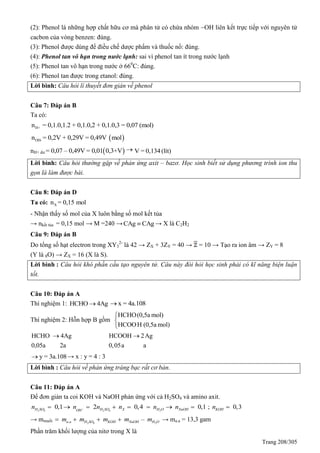 Trang 208/305
(2): Phenol là những hợp chất hữu cơ mà phân tử có chứa nhóm OH liên kết trực tiếp với nguyên tử
cacbon của vòng benzen: đúng.
(3): Phenol được dùng để điều chế dược phẩm và thuốc nổ: đúng.
(4): Phenol tan vô hạn trong nước lạnh: sai vì phenol tan ít trong nước lạnh
(5): Phenol tan vô hạn trong nước ở 660
C: đúng.
(6): Phenol tan được trong etanol: đúng.
Lời bình: Câu hỏi lí thuyết đơn giản về phenol
Câu 7: Đáp án B
Ta có:
H+n = 0,1.0,1.2 + 0,1.0,2 + 0,1.0,3 = 0,07 (mol)
 OH-n = 0,2V + 0,29V = 0,49V mol
nH+ dư  = 0,07 – 0,49V = 0,01 0,3+V  V = 0,134(lít)
Lời bình: Câu hỏi thường gặp về phản ứng axit – bazơ. Học sinh biết sử dụng phương trình ion thu
gọn là làm được bài.
Câu 8: Đáp án D
Ta có: Xn = 0,15 mol
- Nhận thấy số mol của X luôn bằng số mol kết tủa
→ nkết tủa = 0,15 mol → M =240 →CAg CAg → X là C2H2
Câu 9: Đáp án B
Do tổng số hạt electron trong XY3
2-
là 42 → ZX + 3ZY = 40 → = 10 → Tạo ra ion âm → ZY = 8
(Y là 8O) → ZX = 16 (X là S).
Lời bình : Câu hỏi khó phần cấu tạo nguyên tử. Câu này đòi hỏi học sinh phải có kĩ năng biện luận
tốt.
Câu 10: Đáp án A
Thí nghiệm 1: HCHO 4Ag x = 4a.108
Thí nghiệm 2: Hỗn hợp B gồm
HCHO(0,5a mol)
HCOOH (0,5a mol)



HCHO 4Ag
0,05a 2a
 HCOOH 2Ag
0,05a a

y = 3a.108 → x : y = 4 : 3
Lời bình : Câu hỏi về phản ứng tráng bạc rất cơ bản.
Câu 11: Đáp án A
Để đơn giản ta coi KOH và NaOH phản ứng với cả H2SO4 và amino axit.
2 4 2 4 2
0,1 2 0,4 0,1H SO H SO X H O NaOHOH
n n n n n n        ; 0,3KOHn 
→ mmuối 2 4 2. –a a H SO KOH NaOH H Om m m m m    → ma.a = 13,3 gam
Phần trăm khối lượng của nitơ trong X là
 