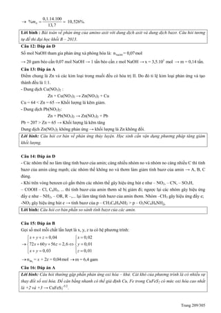Trang 209/305
0,1.14.100
% 10,526%.
13,7
Nm  
Lời bình : Bài toán về phản ứng của amino axit với dung dịch axit và dung dịch bazơ. Câu hỏi tương
tự đề thi đại học khối B – 2013.
Câu 12: Đáp án D
Số mol NaOH tham gia phản ứng xà phòng hóa là: NaOHn = 0,07mol
→ 20 gam béo cần 0,07 mol NaOH → 1 tấn béo cần x mol NaOH → 3
x = 3,5.10 mol → m = 0,14 tấn.
Câu 13: Đáp án A
Điểm chung là Zn và các kim loại trong muối đều có hóa trị II. Do đó tỉ lệ kim loại phản ứng và tạo
thành đều là 1:1.
- Dung dịch Cu(NO3)2 :
Zn + Cu(NO3)2 → Zn(NO3)2 + Cu
Cu = 64 < Zn = 65 → Khối lượng lá kẽm giảm.
- Dung dịch Pb(NO3)2:
Zn + Pb(NO3)2 → Zn(NO3)2 + Pb
Pb = 207 > Zn = 65 → Khối lượng lá kẽm tăng
Dung dịch Zn(NO3)2 không phản ứng → khối lượng lá Zn không đổi.
Lời bình: Câu hỏi cơ bản về phản ứng thủy luyện. Học sinh cần vận dụng phương pháp tăng giảm
khối lượng.
Câu 14: Đáp án D
- Các nhóm thế no làm tăng tính bazơ của amin; càng nhiều nhóm no và nhóm no càng nhiều C thì tính
bazơ của amin càng mạnh; các nhóm thế không no và thơm làm giảm tính bazơ của amin → A, B, C
đúng.
- Khi trên vòng benzen có gắn thêm các nhóm thế gây hiệu ứng hút e như – NO2, – CN, – SO3H,
– COOH – Cl, C6H5, ... thì tính bazơ của amin thơm sẽ bị giảm đi; ngược lại các nhóm gây hiệu ứng
đẩy e như – NH2, – OR, R –,... lại làm tăng tính bazơ của amin thơm. Nhóm –CH3 gây hiệu ứng đẩy e;
-NO2 gây hiệu ứng hút e → tính bazơ của p – CH3C6H4NH2 > p – O2NC6H4NH2.
Lời bình: Câu hỏi cơ bản phần so sánh tính bazơ của các amin.
Câu 15: Đáp án B
Gọi số mol mỗi chất lần lượt là x, y, z ta có hệ phương trình:
0,04 0,02
72 60 56 2,6 0,01
0,03 0,01
x y z x
x y z y
x y z
    
 
      
    
2Brn = + 2z = 0,04molx m = 6,4 gam
Câu 16: Đáp án A
Lời bình: Câu hỏi thường gặp phần phản ứng oxi hóa – khử. Cái khó của phương trình là có nhiều sự
thay đổi số oxi hóa. Để cân bằng nhanh có thể giả định Cu, Fe trong CuFeS2 có mức oxi hóa cao nhất
là +2 và +3 → CuFeS2
-5/2
.
 