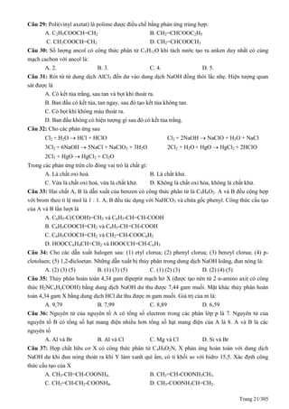 Trang 21/305
Câu 29: Poli(vinyl axetat) là polime được điều chế bằng phản ứng trùng hợp:
A. C2H5COOCH=CH2 B. CH2=CHCOOC2H5
C. CH3COOCH=CH2 D. CH2=CHCOOCH3
Câu 30: Số lượng ancol có công thức phân tử C5H12O khi tách nước tạo ra anken duy nhất có cùng
mạch cacbon với ancol là:
A. 2. B. 3. C. 4. D. 5.
Câu 31: Rót từ từ dung dịch AlCl3 đến dư vào dung dịch NaOH đồng thời lắc nhẹ. Hiện tượng quan
sát được là
A. Có kết tủa trắng, sau tan và bọt khí thoát ra.
B. Ban đầu có kết tủa, tan ngay, sau đó tạo kết tủa không tan.
C. Có bọt khí không màu thoát ra.
D. Ban đầu không có hiện tượng gì sau đó có kết tủa trắng.
Câu 32: Cho các phản ứng sau
Cl2 + H2O  HCl + HClO Cl2 + 2NaOH  NaClO + H2O + NaCl
3Cl2 + 6NaOH  5NaCl + NaClO3 + 3H2O 2Cl2 + H2O + HgO  HgCl2 + 2HClO
2Cl2 + HgO  HgCl2 + Cl2O
Trong các phản ứng trên clo đóng vai trò là chất gì:
A. Là chất oxi hoá. B. Là chất khử.
C. Vừa là chất oxi hoá, vừa là chất khử. D. Không là chất oxi hóa, không là chất khử.
Câu 33: Hai chất A, B là dẫn xuất của benzen có công thức phân tử là C9H8O2. A và B đều cộng hợp
với brom theo tỉ lệ mol là 1 : 1. A, B đều tác dụng với NaHCO3 và chứa gốc phenyl. Công thức cấu tạo
của A và B lần lượt là
A. C6H5-C(COOH)=CH2 và C6H5-CH=CH-COOH
B. C6H5COOCH=CH2 và C6H5-CH=CH-COOH
C. C6H5COOCH=CH2 và CH2=CH-COOC6H5
D. HOOCC6H4CH=CH2 và HOOCCH=CH-C6H5
Câu 34: Cho các dẫn xuất halogen sau: (1) etyl clorua; (2) phenyl clorua; (3) benzyl clorua; (4) p-
clotoluen; (5) 1,2-đicloetan. Những dẫn xuất bị thủy phân trong dung dịch NaOH loãng, đun nóng là:
A. (2) (3) (5) B. (1) (3) (5) C. (1) (2) (3) D. (2) (4) (5)
Câu 35: Thủy phân hoàn toàn 4,34 gam đipeptit mạch hở X (được tạo nên từ 2 α-amino axit có công
thức H2NCxHyCOOH) bằng dung dịch NaOH dư thu được 7,44 gam muối. Mặt khác thủy phân hoàn
toàn 4,34 gam X bằng dung dịch HCl dư thu được m gam muối. Giá trị của m là:
A. 9,79 B. 7,99 C. 8,89 D. 6,59
Câu 36: Nguyên tử của nguyên tố A có tổng số electron trong các phân lớp p là 7. Nguyên tử của
nguyên tố B có tổng số hạt mang điện nhiều hơn tổng số hạt mang điện của A là 8. A và B là các
nguyên tố
A. Al và Br B. Al và Cl C. Mg và Cl D. Si và Br
Câu 37: Hợp chất hữu cơ X có công thức phân tử C4H9O2N, X phản ứng hoàn toàn với dung dịch
NaOH dư khi đun nóng thoát ra khí Y làm xanh quì ẩm, có tỉ khối so với hidro 15,5. Xác định công
thức cấu tạo của X
A. CH3-CH=CH-COONH4. B. CH2=CH-COONH3CH3.
C. CH2=CH-CH2-COONH4. D. CH3-COONH3CH=CH2.
 