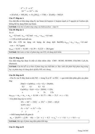Trang 210/305
6 4
5/2 4
2
2 2 13
e
S S
S S e
 
 
 
 
 2 2 4 2 4 2 4 23
2 18 17 2 18CuFeS H SO Fe SO SO CuSO H O     
Câu 17: Đáp án A
Các chất đều có khả năng cộng H2 tạo butan trừ Isopren vì Isopren mạch có 5 nguyên tử Cacbon nên
không thể tác dụng Hidro tạo butan.
Lời bình: Câu hỏi về phản ứng cộng của hidrocacbon – Lớp 11.
Câu 18: Đáp án A
Ta có:
-
OH
n = 0,3 mol ; 2COn = 0,2 mol → 3 3CO HCOn = n = 0,1 mol.
→ 1/2X có 0,05 mol mỗi ion.
Khi cho 1/2X tác dụng với lượng dư dung dịch Ba(OH)2: 3 3 3BaCO CO HCOn = n + n = 0,1 mol
m 19,7 (gam). 
mmuối 0,1.61 0,1.60 0,1.39 0,2.23 20,6 gam    
Lời bình: Bài toán cơ bản về phản ứng của CO2 với dung dịch kiềm.
Câu 19: Đáp án D
Các chất tráng bạc được là chất có chứa nhóm chức –CHO : HCHO, HCOOH, CH3CHO, C6H12O6
(fructozơ).
Lời bình: Câu hỏi dễ và cơ bản về phản ứng của chất hữu cơ. Học sinh cần phân biệt phản ứng tráng
bạc và phản ứng với dung dịch AgNO3/NH3 nói chung.
Câu 20: Đáp án B
- Cho Fe vào X thấy thoát ra khí NO → trong X có H+
và NO3
-
→ quá trình điện phân gồm các phản
ứng:
2NaCl + Cu(NO3)2 → Cu + Cl2 + 2NaNO3
0,2 0,1 0,1 0,1
Cu(NO3)2 + H2O → Cu + 2HNO3 + 1/2O2
x x 2x 1/2x
mdd giảm 2 2
0,1.64 0,1.71 80 21,5 0,1.Cu Cl Om m m x x        
- Các phản ứng xảy ra với Fe:
2
3 23 8 2 3 2 4
0,075 0,2
Fe H NO Fe NO H O  
    

2 2
Fe Cu Fe Cu
y y y
 
  
→ khối lượng thanh sắt giảm là
  2
0,075 .56 – 64 2,6 0,2 0,1 0,4 .Fe Cum y y y n x y a
          
Lời bình: Bài tập về phản ứng điện phân hỗn hợp.
Câu 21: Đáp án D
 