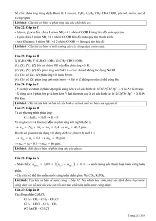 Trang 211/305
Số chất phản ứng dung dịch Brom là: Glucozơ, C2H2, C2H4, CH2=CH-COOH, phenol, anilin, metyl
xiclopropan.
Lời bình: Câu hỏi cơ bản về phản ứng của các chất hữu cơ.
Câu 22: Đáp án C
- Alanin, glyxin đều chứa 1 nhóm NH2 và 1 nhóm COOH không làm đổi màu quỳ tím.
- Lysin chứa 2 nhóm NH2 và 1 nhóm COOH làm đổi màu quỳ tím thành xanh.
- Axit Glutamic 1 nhóm NH2 và 2 nhóm COOH → làm quỳ tím hóa đỏ
Lời bình: Câu hỏi cơ bản về môi trường của các dung dịch amino axit.
Câu 23: Đáp án D
X (C6H5OH); Y (C6H5CH2OH); Z (CH2=CHCH2OH).
(1). (X), (Y), (Z) đều có nhóm OH nên đều phản ứng với K.
(2). (X), (Y), (Z) đều phản ứng với NaOH → Sai: Ancol không tác dụng NaOH.
(3). Chỉ có (X), (Z) phản ứng với nước brom.
(4). Chỉ có (X) phản ứng với nước brom → Sai vì Z không no nên có thể cộng Br2
Câu 24: Đáp án C
- Y có một electron ở phân lớp ngoài cùng nên Y có cấu hình là: 1s2
2s2
2p6
3s2
3p1
→ Y là Al: Kim loại.
- X cũng có e ở phân lớp p và hơn kém Y hai electron vậy X có cấu hình là: 1s2
2s2
2p6
3s2
3p3
→ X là P:
Phi kim.
Lời bình: Đây là câu hỏi cơ bản về cấu hình e và tính chất cơ bản của nguyên tố.
Câu 25: Đáp án D
Ta có phương trình phản ứng:
C12H22O11 + H2O → G + F
Vì cả glucozơ và fructozơ đều có phản ứng với AgNO3/NH3
2 2 4 0,4 43,2 .Ag G F S Agn n n n m gam      
Do chỉ có glucozơ tác dụng với dung dịch Br2 theo tỉ lệ mol 1:1
2 2
0,1 16 .Br G Brn n m gam    
→ nBr2 = nG = 0,1 → mBr2 = 16 gam.
Lời bình: Bài tập cơ bản về phản ứng của các gluxit.
Câu 26: Đáp án A
- Nhận thấy:  2 2
3
0,09 2 0,12HCO Ca Mg
n n n      → nước trong cốc thuộc loại nước cứng toàn
phần.
- Các chất có thể làm mềm nước cứng toàn phần gồm: Na2CO3, K3PO4.
Lời bình: Câu hỏi cơ bản về nước cứng – Lớp 12. Tuy nhiên học sinh phải xác định được loại nước
cứng dựa vào số mol của các ion rồi mới tìm chất làm mềm nước cứng được.
Câu 27: Đáp án D
Các đồng phân C4H9Cl:
CH3 – CH2 – CH2 – CH2Cl
CH3 – CHCl – CH2 – CH3
(CH3)2CH – CH2Cl
 