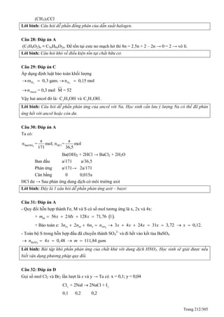 Trang 212/305
(CH3)3CCl
Lời bình: Câu hỏi dễ phần đồng phân của dẫn xuất halogen.
Câu 28: Đáp án A
(C5H8O2)n ≡ C5nH8nO2n. Để tồn tại este no mạch hở thì 8n = 2.5n + 2 – 2n → 0 = 2 → vô lí.
Lời bình: Câu hỏi khó về điều kiện tồn tại chất hữu cơ.
Câu 29: Đáp án C
Áp dụng định luật bảo toàn khối lượng
2Hm 0,3 gam.  2Hn 0,15 mol 
Ancoln = 0,3 mol M = 52
Vậy hai ancol đó là: 2 5C H OH và 3 7C H OH.
Lời bình: Câu hỏi dễ phần phản ứng của ancol với Na. Học sinh cần lưu ý lượng Na có thể đã phản
ứng hết với ancol hoặc còn dư.
Câu 30: Đáp án A
Ta có:
2Ba(OH) HCl
a a
n = mol; n = mol
171 36,5
Ba(OH)2 + 2HCl → BaCl2 + 2H2O
Ban đầu a/171 a/36,5
Phản ứng a/171→ 2a/171
Cân bằng 0 0,015a
HCl dư → Sau phản ứng dung dịch có môi trường axit
Lời bình: Đây là 1 câu hỏi dễ phần phản ứng axit – bazơ:
Câu 31: Đáp án A
- uy đổi hỗn hợp thành Fe, M và S có số mol tương ứng là x, 2x và 4x:
+  56 2 128 71,76 1 .hhm x Mx x   
+ Bảo toàn e: 2
3 2 6 3 4 24 31 3,72 0,12.Fe M S NOn n n n x x x x x         
- Toàn bộ S trong hỗn hợp đầu đã chuyển thành SO4
2-
và đi hết vào kết tủa BaSO4
4
4 0,48 111,84 .BaSOn x m gam    
Lời bình: Bài tập khó phần phản ứng của chất khử với dung dịch HNO3. Học sinh sẽ giải được nếu
biết vận dụng phương pháp quy đổi.
Câu 32: Đáp án D
Gọi số mol Cl2 và Br2 lần lượt là x và y → Ta có x = 0,1; y = 0,04
2 2
Cl + 2NaI 2NaCl + I
0,1 0,2 0,2

 