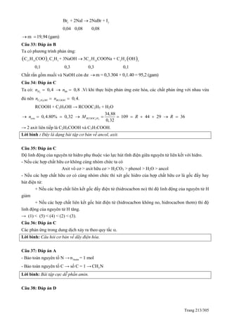 Trang 213/305
2 2
Br + 2NaI 2NaBr + I
0,04 0,08 0,08

m 19,94 (gam) 
Câu 33: Đáp án B
Ta có phương trình phản ứng:
   17 33 3 5 17 33 3 53 3
C H COO C H + 3NaOH 3C H COONa + C H OH
0,1 0,3 0,3 0,1

Chất rắn gồm muối và NaOH còn dư m = 0,3.304 + 0,1.40 = 95,2 (gam)
Câu 34: Đáp án C
Ta có: 2
0,4 0,8H hhn n   .Vì khi thực hiện phản ứng este hóa, các chất phản ứng với nhau vừa
đủ nên 2 5
0,4.C H OH RCOOHn n 
RCOOH + C2H5OH → RCOOC2H5 + H2O
2 5
34,88
0,4.80% 0,32 109 44 29 36
0,32
este RCOOC Hn M R R          
→ 2 axit liên tiếp là C2H5COOH và C3H7COOH.
Lời bình : Đây là dạng bài tập cơ bản về ancol, axit.
Câu 35: Đáp án C
Độ linh động của nguyên tử hidro phụ thuộc vào lực hút tĩnh điện giữa nguyên tử liên kết với hidro.
- Nếu các hợp chất hữu cơ không cùng nhóm chức ta có
Axit vô cơ > axit hữu cơ > H2CO3 > phenol > H2O > ancol
- Nếu các hợp chất hữu cơ có cùng nhóm chức thì xét gốc hidro của hợp chất hữu cơ là gốc đẩy hay
hút điện tử:
+ Nếu các hợp chất liên kết gốc đẩy điện tử (hidrocacbon no) thì độ linh động của nguyên tử H
giảm
+ Nếu các hợp chất liên kết gốc hút điện tử (hidrocacbon không no, hidrocacbon thơm) thì độ
linh động của nguyên tử H tăng.
→ (1) < (5) < (4) < (2) < (3).
Câu 36: Đáp án C
Các phản ứng trong dung dịch xảy ra theo quy tắc .
Lời bình: Câu hỏi cơ bản về dãy điện hóa.
Câu 37: Đáp án A
- Bảo toàn nguyên tố N → Aminn = 1 mol
- Bảo toàn nguyên tố C → số C = 1 → 5CH N
Lời bình: Bài tập cực dễ phần amin.
Câu 38: Đáp án D
 
