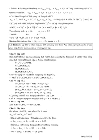 Trang 214/305
- Khi cho X tác dụng với Ba(OH)2 dư: 2
3 3 3
0,2BaCO CO HCO
n n n    → Trong 200ml dung dịch X có
0,4 mol ion chứa C 2 2 3
0,4 0,2 0,4 0,2.CO K COn n y y       
- Cho 100ml dung dịch X tác dụng với dung dịch HCl:
2 2 2
0,15 ; 0,12. 2HCl CO CO HCl COn mol n Vì n n n    → dung dịch X chứa cả KHCO3 (a mol) và
K2CO3 (b mol) và HCl đã phản ứng hết với CO3
2-
và 3HCO 
theo phương trình:
     2
3 3 2 22aHCO bCO a b H a b CO a b H O  
      
Theo phương trình 2 0,2a b a b  
Theo bài 0,15 0,12
Vậy a + 2b = 0,25. Giải ra a = 0,15; b = 0,05.
Bảo toàn điện tích âm:  2 2 2a b x y   suy ra 0,1.x 
Lời bình: Bài tập khó về phản ứng của CO2 với dung dịch kiềm. Nếu phân biệt rạch ròi thứ tự các
phản ứng thì việc giải bài toán sẽ vô cùng phức tạp.
Câu 39: Đáp án B
Hợp chất C3H9O2N tác dụng với dung dịch NaOH, đun nóng nhẹ thu được muối Y và khí T làm hồng
dung dịch phenolphthalein. Vậy có 4 đồng phân thỏa mãn:
CH3-CH2-COONH4
CH3COONH3CH3
HCOONH3C2H5
HCOONH2(CH3)CH3
Cho Y tác dụng với NaOH rắn, nung nóng thu được CH4
→ Muối Y là CH3COONa → X là CH3COONH3CH3.
Câu 40: Đáp án A
NH4HSO3 + HCl → NH4Cl + SO2 + H2O
NH4HCO3 + HCl → NH4Cl + CO2 + H2O
(NH4)2CO3 + 2HCl → 2 NH4Cl + H2O + CO2
(NH4)2SO3 + 2HCl → 2 NH4Cl + H2O +SO2
CO2 không làm mất màu dung dịch Brom → Loại C, D
Chất X không tác dụng với dung dịch BaCl2 → X là NH4HSO3.
Câu 41: Đáp án C
X là: 3 7 3 3C H NH NO → Y là 3 7 2C H NH .
Câu 42: Đáp án A
Gọi số mol của Al là x mol, số mol Cu là y mol
2 2
0,1 ; 0,3NO Hn mol n mol 
- Hòa Al và Cu tan trong HNO3 đặc nguội, Al bị thụ động
2
2 2 0,1 0,05.Cu NOn n y y     
- Hòa tan Al và Cu trong dung dịch HCl, Cu không phản ứng
2
3 2 3 0,6 0,2.Al Hn n x x     
27.0,2 64.0,05 8,6 ( )m gam   
 