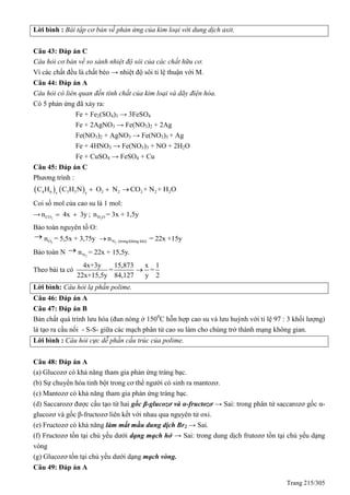Trang 215/305
Lời bình : Bài tập cơ bản về phản ứng của kim loại với dung dịch axit.
Câu 43: Đáp án C
Câu hỏi cơ bản về so sánh nhiệt độ sôi của các chất hữu cơ.
Vì các chất đều là chất béo → nhiệt độ sôi tỉ lệ thuận với M.
Câu 44: Đáp án A
Câu hỏi có liên quan đến tính chất của kim loại và dãy điện hóa.
Có 5 phản ứng đã xảy ra:
Fe + Fe2(SO4)3 → 3FeSO4
Fe + 2AgNO3 → Fe(NO3)2 + 2Ag
Fe(NO3)2 + AgNO3 → Fe(NO3)3 + Ag
Fe + 4HNO3 → Fe(NO3)3 + NO + 2H2O
Fe + CuSO4 → FeSO4 + Cu
Câu 45: Đáp án C
Phương trình :
   4 6 3 3 2 2 2 2 2x y
C H C H N O N CO + N + H O  
Coi số mol của cao su là 1 mol:
→ 2COn 4x 3y  ; 2H On = 3x + 1,5y
Bảo toàn nguyên tố O:

2On = 5,5x + 3,75y 2N (trongkhông khí)n = 22x +15y
Bảo toàn N 
2Nn = 22x + 15,5y.
Theo bài ta có
4x+3y 15,873 x 1
= =
22x+15,5y 84,127 y 2

Lời bình: Câu hỏi lạ phần polime.
Câu 46: Đáp án A
Câu 47: Đáp án B
Bản chất quá trình lưu hóa (đun nóng ở 1500
C hỗn hợp cao su và lưu huỳnh với tỉ lệ 97 : 3 khối lượng)
là tạo ra cầu nối - S-S- giữa các mạch phân tử cao su làm cho chúng trở thành mạng không gian.
Lời bình : Câu hỏi cực dễ phần cấu trúc của polime.
Câu 48: Đáp án A
(a) Glucozơ có khả năng tham gia phản ứng tráng bạc.
(b) Sự chuyển hóa tinh bột trong cơ thể người có sinh ra mantozơ.
(c) Mantozơ có khả năng tham gia phản ứng tráng bạc.
(d) Saccarozơ được cấu tạo từ hai gốc β-glucozơ và α-fructozơ → Sai: trong phân tử saccarozơ gốc α-
glucozơ và gốc β-fructozơ liên kết với nhau qua nguyên tử oxi.
(e) Fructozơ có khả năng làm mất mầu dung dịch Br2 → Sai.
(f) Fructozơ tồn tại chủ yếu dưới dạng mạch hở → Sai: trong dung dịch frutozơ tồn tại chủ yếu dạng
vòng
(g) Glucozơ tồn tại chủ yếu dưới dạng mạch vòng.
Câu 49: Đáp án A
 