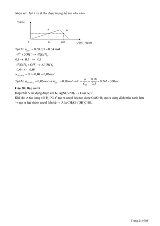 Trang 216/305
Nhận xét: Tại A và B thu được lượng kết tủa như nhau
Tại B: 0,68.0,5 0,34OH
n    mol
3
3
3 4
3 ( )
0,1 0,3 0,1
( ) ( )
0,04 0,04
Al OH Al OH
Al OH OH Al OH
 
 
 
 
 

3( ) 0,1 0,04 0,06Al OHn mol  
Tại A: 3( )
0,18
0,06 0,18 0,36 360
0,5
Al OH OH
M
n
n mol n mol V l ml
C
       
Câu 50: Đáp án D
Hợp chất A tác dụng được với K, AgNO3/NH3 → Loại A, C.
Khi cho A tác dụng với H2/Ni, t0
tạo ra ancol hòa tan được Cu(OH)2 tạo ra dung dịch màu xanh lam
→ tạo ra hai nhóm ancol liền kề → A là CH3CH(OH)CHO.
A B
 
