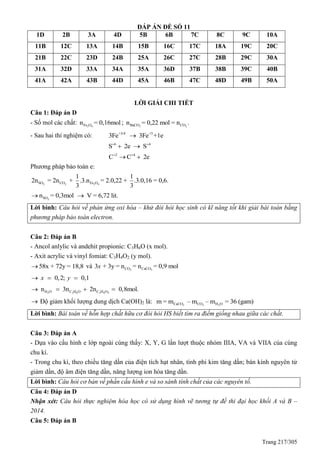 Trang 217/305
ĐÁP ÁN ĐỀ SỐ 11
1D 2B 3A 4D 5B 6B 7C 8C 9C 10A
11B 12C 13A 14B 15B 16C 17C 18A 19C 20C
21B 22C 23D 24B 25A 26C 27C 28B 29C 30A
31A 32D 33A 34A 35A 36D 37B 38B 39C 40B
41A 42A 43B 44D 45A 46B 47C 48D 49B 50A
LỜI GIẢI CHI TIẾT
Câu 1: Đáp án D
- Số mol các chất: 3 4Fe On = 0,16mol ; 3 2BaCO COn = 0,22 mol = n .
- Sau hai thí nghiệm có: +3/4 +3
3Fe 3Fe +1e
6 4
S 2e S 
 
2 4
C C 2e 
 
Phương pháp bảo toàn e:
2 2 3 4SO CO Fe O
1 1
2n = 2n + .3.n = 2.0,22 + .3.0,16 = 0,6.
3 3
2SOn = 0,3mol V = 6,72 lit.
Lời bình: Câu hỏi về phản ứng oxi hóa – khử đòi hỏi học sinh có kĩ năng tốt khi giải bài toán bằng
phương pháp bảo toàn electron.
Câu 2: Đáp án B
- Ancol anlylic và andehit propionic: C3H6O (x mol).
- Axit acrylic và vinyl fomiat: C3H4O2 (y mol).
58x + 72y = 18,8 và 2 3CO CaCO3 + 3y = n = n = 0,9 molx
0,2; 0,1x y  
2 3 6 3 4 2H O C H O C H On 3n 2n 0,8mol.   
 Độ giảm khối lượng dung dịch Ca(OH)2 là: 3 2 2CaCO CO H Om = m – m – m = 36 (gam)
Lời bình: Bài toán về hỗn hợp chất hữu cơ đòi hỏi HS biết tìm ra điểm giống nhau giữa các chất.
Câu 3: Đáp án A
- Dựa vào cấu hình e lớp ngoài cùng thấy: X, Y, G lần lượt thuộc nhóm IIIA, VA và VIIA của cùng
chu kì.
- Trong chu kì, theo chiều tăng dần của điện tích hạt nhân, tính phi kim tăng dần; bán kính nguyên tử
giảm dần, độ âm điện tăng dần, năng lượng ion hóa tăng dần.
Lời bình: Câu hỏi cơ bản về phần cấu hình e và so sánh tính chất của các nguyên tố.
Câu 4: Đáp án D
Nhận xét: Câu hỏi thực nghiệm hóa học có sử dụng hình vẽ tương tự đề thi đại học khối A và B –
2014.
Câu 5: Đáp án B
 