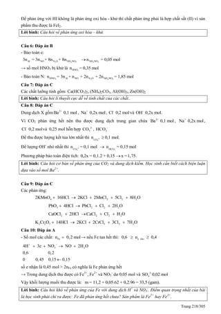 Trang 218/305
Để phản ứng với HI không là phản ứng oxi hóa - khử thì chất phản ứng phải là hợp chất sắt (II) vì sản
phẩm thu được là FeI2.
Lời bình: Câu hỏi về phản ứng oxi hóa – khử.
Câu 6: Đáp án B
- Bảo toàn e:
2 4 3Al NO N O NH NO3n = 3n + 8n + 8n 4 3NH NOn = 0,05 mol
→ số mol HNO3 bị khử là 3HNOn = 0,35 mol
- Bảo toàn N: 3 2 4 3HNO Al NO N O NH NOn = 3n + n + 2n + 2n = 1,85 mol
Câu 7: Đáp án C
Các chất lưỡng tính gồm: Ca(HCO3)2, (NH4)2CO3, Al(OH)3, Zn(OH)2
Lời bình: Câu hỏi lí thuyết cực dễ về tính chất của các chất..
Câu 8: Đáp án C
Dung dịch X gồm 2+
Ba 0,1 mol , +
Na 0,2x mol, -
Cl 0,2 mol và -
OH 0,2x mol.
Vì CO2 phản ứng hết nên thu được dung dịch trung gian chứa 2+
Ba 0,1 mol , +
Na 0,2x mol,
-
Cl 0,2 molvà 0,25 mol hỗn hợp 2-
3CO , -
3HCO
Để thu được lượng kết tủa lớn nhất thì 2-
3CO
n 0,1 mol.
Để lượng OH-
nhỏ nhất thì 2-
3CO
n = 0,1 mol -
3HCO
n = 0,15 mol
Phương pháp bảo toàn điện tích: 0,2x = 0,1.2 + 0,15 x =1,75.
Lời bình: Câu hỏi cơ bản về phản ứng của CO2 và dung dịch kiềm. Học sinh cần biết cách biện luận
dựa vào số mol Ba2+
.
Câu 9: Đáp án C
Các phản ứng:
4 2 2 22KMnO 16HCl 2KCl 2MnCl 5Cl 8H O    
2 2 2 2PbO 4HCl PbCl Cl 2H O   
2 2 2 2CaOCl 2HCl CaCl Cl H O   
2 2 7 3 2 2K Cr O 14HCl 2KCl 2CrCl 3Cl 7H O    
Câu 10: Đáp án A
- Số mol các chất: Fen 0,2 mol → nếu Fe tan hết thì: e cho0,6 n 0,4 
3 24H 3e NO NO 2H O
0,6 0,2
0 0,45 0,15 0,15
 
   

số e nhận là 0,45 mol > 2nFe có nghĩa là Fe phản ứng hết
→ Trong dung dịch thu được có Fe3+
, Fe2+
và NO3
-
dư 0,05 mol và 2-
4SO 0,02 mol
Vậy khối lượng muối thu được là: m = 11,2 + 0,05.62 + 0,2.96 = 33,5 (gam).
Lời bình: Câu hỏi khó về phản ứng của Fe với dung dịch H+
và NO3
-
. Điểm quan trọng nhất của bài
là học sinh phải chỉ ra được: Fe đã phản ứng hết chưa? Sản phẩm là Fe2+
hay Fe3+
.
 