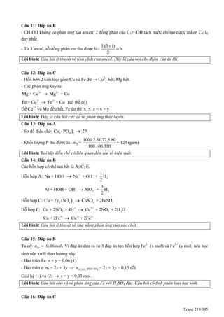 Trang 219/305
Câu 11: Đáp án B
- CH3OH không có phản ứng tạo anken; 2 đồng phân của C3H7OH tách nước chỉ tạo được anken C3H6
duy nhất.
- Từ 3 ancol, số đồng phân ete thu được là:
3.(3 1)
6
2


Lời bình: Câu hỏi lí thuyết về tính chất của ancol. Đây là câu hỏi cho điểm của đề thi.
Câu 12: Đáp án C
- Hỗn hợp 2 kim loại gồm Cu và Fe dư → Cu2+
hết; Mg hết.
- Các phản ứng xảy ra:
2+ 2+
Mg + Cu Mg + Cu
2+ 2+
Fe + Cu Fe + Cu (có thể có)
Để Cu2+
và Mg đều hết, Fe dư thì x z < x + y
Lời bình: Đây là câu hỏi cực dễ về phản ứng thủy luyện.
Câu 13: Đáp án A
- Sơ đồ điều chế:  3 4 2
Ca PO 2P
- Khối lượng P thu được là: P
1000.2.31.77,5.80
m = = 124 (gam)
100.100.310
Lời bình: Bài tập điều chế có liên quan đến yếu tố hiệu suất.
Câu 14: Đáp án B
Các hỗn hợp có thể tan hết là A; C; E.
Hỗn hợp A: + -
2
1
Na + HOH Na + OH + H
2

- -
2 2
3
Al + HOH + OH AlO + H
2

Hỗn hợp C:  2 4 4 43
Cu + Fe SO CuSO + 2FeSO
Hỗ hợp E: - + 2+
3 2 2Cu + 2NO + 4H Cu + 2NO + 2H O
3+ 2+ 2+
Cu + 2Fe Cu + 2Fe
Lời bình: Câu hỏi lí thuyết về khả năng phản ứng của các chất.
Câu 15: Đáp án B
Ta có: 0,06Fen mol . Vì đáp án đưa ra có 3 đáp án tạo hỗn hợp Fe2+
(x mol) và Fe3+
(y mol) nên học
sinh nên xử lí theo hướng này:
- Bảo toàn Fe: x + y = 0,06 (1)
- Bảo toàn e: ne = 2x + 3y  2 4H SOn phản ứng = 2x + 3y = 0,15 (2).
Giải hệ (1) và (2)  x = y = 0,03 mol.
Lời bình: Câu hỏi khó và về phản ứng của Fe với H2SO4 đặc. Câu hỏi có tính phân loại học sinh.
Câu 16: Đáp án C
 