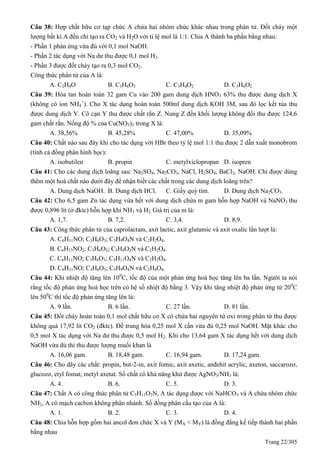 Trang 22/305
Câu 38: Hợp chất hữu cơ tạp chức A chứa hai nhóm chức khác nhau trong phân tử. Đốt cháy một
lượng bất kì A đều chỉ tạo ra CO2 và H2O với tỉ lệ mol là 1:1. Chia A thành ba phần bằng nhau:
- Phần 1 phản ứng vừa đủ với 0,1 mol NaOH.
- Phần 2 tác dụng với Na dư thu được 0,1 mol H2.
- Phần 3 được đốt cháy tạo ra 0,3 mol CO2.
Công thức phân tử của A là:
A. C2H4O B. C3H6O3 C. C3H4O2 D. C3H6O2
Câu 39: Hòa tan hoàn toàn 32 gam Cu vào 200 gam dung dịch HNO3 63% thu được dung dịch X
(không có ion NH4
+
). Cho X tác dụng hoàn toàn 500ml dung dịch KOH 3M, sau đó lọc kết tủa thu
được dung dịch Y. Cô cạn Y thu được chất rắn Z. Nung Z đến khối lượng không đổi thu được 124,6
gam chất rắn. Nồng độ % của Cu(NO3)2 trong X là:
A. 38,56% B. 45,28% C. 47,00% D. 35,09%
Câu 40: Chất nào sau đây khi cho tác dụng với HBr theo tỷ lệ mol 1:1 thu được 2 dẫn xuất monobrom
(tính cả đồng phân hình học):
A. isobutilen B. propin C. metylxiclopropan D. isopren
Câu 41: Cho các dung dịch loãng sau: Na2SO4, Na2CO3, NaCl, H2SO4, BaCl2, NaOH. Chỉ được dùng
thêm một hoá chất nào dưới đây để nhận biết các chất trong các dung dịch loãng trên?
A. Dung dịch NaOH. B. Dung dịch HCl. C. Giấy quỳ tím. D. Dung dịch Na2CO3.
Câu 42: Cho 6,5 gam Zn tác dụng vừa hết với dung dịch chứa m gam hỗn hợp NaOH và NaNO3 thu
được 0,896 lít (ở đktc) hỗn hợp khí NH3 và H2. Giá trị của m là:
A. 1,7. B. 7,2. C. 3,4. D. 8,9.
Câu 43: Công thức phân tử của caprolactam, axit lactic, axit glutamic và axit oxalic lần lượt là:
A. C6H11NO; C3H6O3; C5H9O4N và C2H2O4.
B. C6H13NO2; C3H6O2; C5H9O2N và C2H2O4.
C. C6H11NO; C3H6O3; C5H11O4N và C2H2O4.
D. C6H11NO; C3H6O3; C5H9O4N và C2H4O4.
Câu 44: Khi nhiệt độ tăng lên 100
C, tốc độ của một phản ứng hoá học tăng lên ba lần. Người ta nói
rằng tốc độ phản ứng hoá học trên có hệ số nhiệt độ bằng 3. Vậy khi tăng nhiệt độ phản ứng từ 200
C
lên 500
C thì tốc độ phản ứng tăng lên là:
A. 9 lần. B. 6 lần. C. 27 lần. D. 81 lần.
Câu 45: Đốt cháy hoàn toàn 0,1 mol chất hữu cơ X có chứa hai nguyên tử oxi trong phân tử thu được
không quá 17,92 lít CO2 (đktc). Để trung hòa 0,25 mol X cần vừa đủ 0,25 mol NaOH. Mặt khác cho
0,5 mol X tác dụng với Na dư thu được 0,5 mol H2. Khi cho 13,64 gam X tác dụng hết với dung dịch
NaOH vừa đủ thì thu được lượng muối khan là
A. 16,06 gam. B. 18,48 gam. C. 16,94 gam. D. 17,24 gam.
Câu 46: Cho dãy các chất: propin, but-2-in, axit fomic, axit axetic, anđehit acrylic, axeton, saccarozơ,
glucozơ, etyl fomat, metyl axetat. Số chất có khả năng khử được AgNO3/NH3 là:
A. 4. B. 6. C. 5. D. 3.
Câu 47: Chất A có công thức phân tử C5H11O2N, A tác dụng được với NaHCO3 và A chứa nhóm chức
NH2, A có mạch cacbon không phân nhánh. Số đồng phân cấu tạo của A là:
A. 1. B. 2. C. 3. D. 4.
Câu 48: Chia hỗn hợp gồm hai ancol đơn chức X và Y (MX < MY) là đồng đẳng kế tiếp thành hai phần
bằng nhau
 