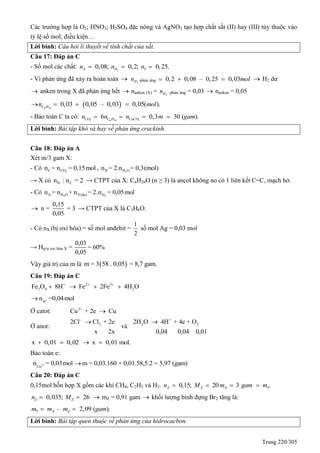 Trang 220/305
Các trường hợp là O2; HNO3; H2SO4 đặc nóng và AgNO3 tạo hợp chất sắt (II) hay (III) tùy thuộc vào
tỷ lệ số mol; điều kiện…
Lời bình: Câu hỏi lí thuyết về tính chất của sắt.
Câu 17: Đáp án C
- Số mol các chất: 2
0,08; 0,2; 0,25.X H Yn n n  
- Vì phản ứng đã xảy ra hoàn toàn  2Hn phản ứng 0,2 0,08 – 0,25 0,03mol    H2 dư
 anken trong X đã phản ứng hết  nanken (X) = 2Hn phản ứng = 0,03  nankan = 0,05
 6 14
0,03 0,05 – 0,03 0,05( ).C Hn mol   
- Bảo toàn C ta có: 2 6 14 3
6 0,3 30 ( ).CO C H CaCOn n n m gam   
Lời bình: Bài tập khó và hay về phản ứng crackinh.
Câu 18: Đáp án A
Xét m/3 gam X:
- Có 2C COn = n = 0,15mol , 2H H On = 2.n = 0,3(mol)
→ X có H Cn : n = 2 → CTPT của X: CnH2nO (n ≥ 3) là ancol không no có 1 liên kết C=C, mạch hở.
- Có 2 2X H O X(du) Hn = n + n = 2.n = 0,05mol
0,15
n = = 3
0,05
 → CTPT của X là C3H6O.
- Có nX (bị oxi hóa) = số mol anđehit =
1
2
số mol Ag = 0,03 mol
→ Hp/ư oxi hóa X =
0,03
= 60%
0,05
Vậy giá trị của m là  m = 3 58 . 0,05 = 8,7 gam.
Câu 19: Đáp án C
2 3
3 4 2Fe O 8H Fe 2Fe 4H O  
   
+
H
n =0,04mol
Ở catot: 2+
Cu + 2e Cu
Ở anot:
-
22Cl Cl + 2e
x 2x

và
+
2 22H O 4H + 4e + O
0,04 0,04 0,01

x 0,01 0,02  x 0,01 mol. 
Bảo toàn e:
2+
Cu
n = 0,03mol m = 0,03.160 + 0,01.58,5.2 = 5,97 (gam)
Câu 20: Đáp án C
0,15mol hỗn hợp X gồm các khí CH4, C2H2 và H2. 0,15; 20 3 .X X X Yn M m gam m   
0,035; 26Z Zn M   mZ = 0,91 gam  khối lượng bình đựng Br2 tăng là:
– 2,09 ( ).X Zm m m gam
 
Lời bình: Bài tập quen thuộc về phản ứng của hidrocacbon.
 