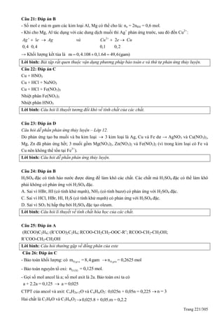 Trang 221/305
Câu 21: Đáp án B
- Số mol e mà m gam các kim loại Al, Mg có thể cho là: ne = 2nkhí = 0,6 mol.
- Khi cho Mg, Al tác dụng với các dung dịch muối thì Ag+
phản ứng trước, sau đó đến Cu2+
:
2
1 2
0,4 0,4 0,1 0,2
Ag e Ag và Cu e Cu 
   
→ Khối lượng kết tủa là m 0,4.108 0,1.64 49,6(gam)  
Lời bình: Bài tập rất quen thuộc vận dụng phương pháp bảo toàn e và thứ tự phản ứng thủy luyện.
Câu 22: Đáp án C
Cu + HNO3
Cu + HCl + NaNO3
Cu + HCl + Fe(NO3)3
Nhiệt phân Fe(NO3)3
Nhiệt phân HNO3
Lời bình: Câu hỏi lí thuyết tương đối khó về tính chất của các chất.
Câu 23: Đáp án D
Câu hỏi dễ phần phản ứng thủy luyện – Lớp 12.
Do phản ứng tạo ba muối và ba kim loại  3 kim loại là Ag, Cu và Fe dư → AgNO3 và Cu(NO3)2,
Mg, Zn đã phản ứng hết; 3 muối gồm Mg(NO3)2, Zn(NO3)2 và Fe(NO3)2 (vì trong kim loại có Fe và
Cu nên không thể tồn tại Fe3+
).
Lời bình: Câu hỏi dễ phần phản ứng thủy luyện.
Câu 24: Đáp án B
H2SO4 đặc có tính háo nước được dùng để làm khô các chất. Các chất mà H2SO4 đặc có thể làm khô
phải không có phản ứng với H2SO4 đặc.
A. Sai vì HBr, HI (có tính khử mạnh), NH3 (có tính bazơ) có phản ứng với H2SO4 đặc.
C. Sai vì HCl, HBr, HI, H2S (có tính khử mạnh) có phản ứng với H2SO4 đặc.
D. Sai vì SO3 bị hấp thụ bởi H2SO4 đặc tạo oleum.
Lời bình: Câu hỏi lí thuyết về tính chất hóa học của các chất.
Câu 25: Đáp án A
(RCOO)C2H4; (R’COO)2C2H4; RCOO-CH2CH2-OOC-R’; RCOO-CH2-CH2OH;
R’COO-CH2-CH2OH
Lời bình: Câu hỏi thường gặp về đồng phân của este
Câu 26: Đáp án C
- Bảo toàn khối lượng: có 2 uO p.m =8,4 gam 2O p/un = 0,2625 mol
- Bảo toàn nguyên tố oxi: O (X)n = 0,125 mol.
- Gọi số mol ancol là a; số mol axit là 2a. Bảo toàn oxi ta có
a + 2.2a = 0,125 a = 0,025
CTPT của ancol và axit: CnH2n+2O và CnHmO2: 0,025n + 0,05n = 0,225 n = 3
Hai chất là C3H8O và C3HmO2 0,025.8 + 0,05.m = 0,2.2
 