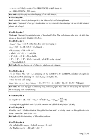 Trang 222/305
m = 4 → C3H4O2 → este: CH2=CH-COOC3H7 có khối lượng là:
m = 114.0,025.80% = 2,28 (gam).
Lời bình: Đây là dạng bài toán tổng hợp về các chất hữu cơ.
Câu 27: Đáp án C
Đánh số mạch chính từ phải sang trái → tên 5-brom-2-clo-3,3-đimetyl hexan
Lời bình: Câu hỏi dễ về tên gọi của chất hữu cơ. Học sinh chỉ cần nắm được các ưu tiên khi đánh số
và cấu trúc tên gọi.
Câu 28: Đáp án C
Nhận xét: Câu hỏi lí thuyết thường gặp về ăn mòn điện hóa. Học sinh chỉ cần nắm vững các điều kiện
để xảy ra ăn mòn điện hóa là trả lời được.
Câu 29: Đáp án C
- nNaOH = 3neste → este X có ba chức. Bảo toàn khối lượng có
estem = 24,6 + 0,1.92 - 0,3.40 = 21,8 (gam). .
- MC3H5(OOCR)3 = 218 → 3R = 45.
+ Nếu R1
= R2
= R3
= 15 có 1 chất
+ R1
=1; R2
=15; R3
= 29 có 3 chất
+ R1
= 1; R2
= 1; R3
= 43 có 4 chất (chú ý gốc C3H7 có hai cấu tạo)
→ Tổng số chất là 8.
Lời bình: Bài tập thường gặp về phản ứng xà phòng hóa của este.
Câu 30: Đáp án A
- Ta có: 0,1mol Ala – Gly – Lys phản ứng với 0,2 mol H2O và 0,4 mol H2SO4 (mỗi liên kết peptit cần
1 H2O; 1 mol NH2 phản ứng với 1 mol H2SO4 – do H2SO4 dư).
- Theo bảo toàn khối lượng:
mmuối 2 2 4Ala – Gly – Lys H O H SO= m + m + m  = 0,1. 89 + 75 + 146 – 2.18 + 0,2.18 + 0,4.98 = 70,2 (gam)
Lời bình: Bài toán hay gặp về phản ứng thủy phân của peptit. Học sinh cần lưu ý dạng bài này rất ít
khi ta sử dụng cách viết phản ứng.
Câu 31: Đáp án A
Ta có: pH = 2 → [H+
] = 10-2
→ nH+ = 10-2
mol = namin → amin
0,59
M = = 59
0,01
→ trong hỗn hợp phải có amin C4H9NH2 → amin còn lại là CH3NH2 hoặc C2H5NH2
Câu 32: Đáp án B
Chất hữu cơ có 2 liên kết đôi và có đồng phân hình học ở cả 2 vị trí này  có các đồng phân cis – cis,
trans – trans, cis – trans, trans – cis.
Lời bình: Đây là câu hỏi hay về đồng phân hình học.
Câu 33: Đáp án A
- Số mol các chất: nMantozơ = 0,4mol; nSaccarozơ = 0,1mol.
- Sơ đồ phản ứng: M → 2G và S → G + F
 