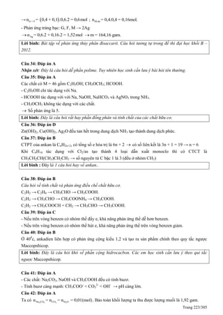Trang 223/305
→  G + Fn = 0,4 + 0,1 .0,6.2 = 0,6mol ; M dun = 0,4.0,4 = 0,16mol.
- Phản ứng tráng bạc: G, F, M → 2Ag
Agn = 0,6.2 + 0,16.2 = 1,52mol m = 164,16 gam.
Lời bình: Bài tập về phản ứng thủy phân đisaccarit. Câu hỏi tương tự trong đề thi đại học khối B –
2012.
Câu 34: Đáp án A
Nhận xét: Đây là câu hỏi dễ phần polime. Tuy nhiên học sinh cần lưu ý bài hỏi tên thường.
Câu 35: Đáp án A
Các chất có M = 46 gồm C2H5OH; CH3OCH3; HCOOH.
- C2H5OH chỉ tác dụng với Na.
- HCOOH tác dụng với với Na, NaOH, NaHCO3 và AgNO3 trong NH3.
- CH3OCH3 không tác dụng với các chất.
 Số phản ứng là 5.
Lời bình: Đây là câu hỏi rất hay phần đồng phân và tính chất của các chất hữu cơ.
Câu 36: Đáp án D
Zn(OH)2, Cu(OH)2, Ag2O đều tan hết trong dung dịch NH3 tạo thành dung dịch phức.
Câu 37: Đáp án B
CTPT của ankan là CnH2n+2, có tổng số e hóa trị là 6n + 2  có số liên kết là 3n + 1 = 19 → n = 6
Khi C6H14 tác dụng với Cl2/as tạo thành 4 loại dẫn xuất monoclo thì có CTCT là
CH3CH2CH(CH3)CH2CH3 → số nguyên tử C bậc 1 là 3 (đều ở nhóm CH3)
Lời bình : Đây là 1 câu hỏi hay về ankan..
Câu 38: Đáp án B
Câu hỏi về tính chất và phản ứng điều chế chất hữu cơ.
C2H2 → C2H4 → CH3CHO → CH3COOH.
C2H2 → CH3CHO → CH3COONH4 → CH3COOH.
C2H2 → CH3COOCH = CH2 → CH3CHO → CH3COOH.
Câu 39: Đáp án C
- Nếu trên vòng benzen có nhóm thế đẩy e, khả năng phản ứng thế dễ hơn benzen.
- Nếu trên vòng benzen có nhóm thế hút e, khả năng phản ứng thế trên vòng benzen giảm.
Câu 40: Đáp án B
Ở 400
c, ankadien liên hợp có phản ứng cộng kiểu 1,2 và tạo ra sản phẩm chính theo quy tắc ngược
Maccopnhicop.
Lời bình: Đây là câu hỏi khó về phần cộng hidrocacbon. Các em học sinh cần lưu ý theo qui tắc
ngược Maccopnhicop.
Câu 41: Đáp án A
- Các chất: Na2CO3, NaOH và CH3COOH đều có tính bazơ.
- Tính bazơ càng mạnh: CH3COO-
< CO3
2-
< OH-
→ pH càng lớn.
Câu 42: Đáp án A
Ta có 2 3 2 2Na CO CO H On = n = n = 0,01(mol). Bảo toàn khối lượng ta thu được lượng muối là 1,92 gam.
 
