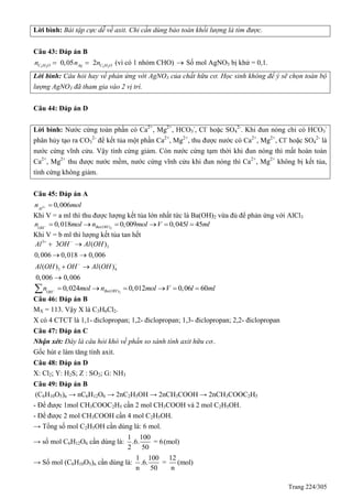 Trang 224/305
Lời bình: Bài tập cực dễ về axit. Chỉ cần dùng bảo toàn khối lượng là tìm được.
Câu 43: Đáp án B
3 2 3 2
0,05 2C H O Ag C H On n n  (vì có 1 nhóm CHO)  Số mol AgNO3 bị khử = 0,1.
Lời bình: Câu hỏi hay về phản ứng với AgNO3 của chất hữu cơ. Học sinh không để ý sẽ chọn toàn bộ
lượng AgNO3 đã tham gia vào 2 vị trí.
Câu 44: Đáp án D
Lời bình: Nước cứng toàn phần có Ca2+
, Mg2+
, HCO3
-
, Cl-
hoặc SO4
2-
. Khi đun nóng chỉ có HCO3
-
phân hủy tạo ra CO3
2-
để kết tủa một phần Ca2+
, Mg2+
, thu được nước có Ca2+
, Mg2+
, Cl-
hoặc SO4
2-
là
nước cứng vĩnh cửu. Vậy tính cứng giảm. Còn nước cứng tạm thời khi đun nóng thì mất hoàn toàn
Ca2+
, Mg2+
thu được nước mềm, nước cứng vĩnh cửu khi đun nóng thì Ca2+
, Mg2+
không bị kết tủa,
tính cứng không giảm.
Câu 45: Đáp án A
3 0,006Al
n mol 
Khi V = a ml thì thu được lượng kết tủa lớn nhất tức là Ba(OH)2 vừa đủ để phản ứng với AlCl3
2( )0,018 0,009 0,045 45Ba OHOH
n mol n mol V l ml      
Khi V = b ml thì lượng kết tủa tan hết
3
3
3 4
3 ( )
0,006 0,018 0,006
( ) ( )
0,006 0,006
Al OH Al OH
Al OH OH Al OH
 
 
 
 
 

2( )0,024 0,012 0,06 60Ba OHOH
n mol n mol V l ml      
Câu 46: Đáp án B
MX = 113. Vậy X là C3H6Cl2.
X có 4 CTCT là 1,1- điclopropan; 1,2- điclopropan; 1,3- điclopropan; 2,2- điclopropan
Câu 47: Đáp án C
Nhận xét: Đây là câu hỏi khó về phần so sánh tính axit hữu cơ..
Gốc hút e làm tăng tính axit.
Câu 48: Đáp án D
X: Cl2; Y: H2S; Z : SO2; G: NH3
Câu 49: Đáp án B
(C6H10O5)n → nC6H12O6 → 2nC2H5OH → 2nCH3COOH → 2nCH3COOC2H5
- Để được 1mol CH3COOC2H5 cần 2 mol CH3COOH và 2 mol C2H5OH.
- Để được 2 mol CH3COOH cần 4 mol C2H5OH.
→ Tổng số mol C2H5OH cần dùng là: 6 mol.
→ số mol C6H12O6 cần dùng là:
1 100
.6. = 6(mol)
2 50
→ Số mol (C6H10O5)n cần dùng là:
1 100 12
.6. = (mol)
n 50 n
 