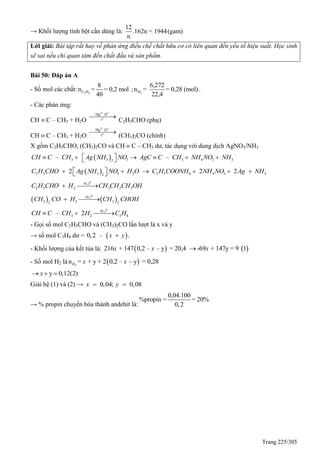 Trang 225/305
→ Khối lượng tinh bột cần dùng là:
12
.162n = 1944(gam)
n
Lời giải: Bài tập rất hay về phản ứng điều chế chất hữu cơ có liên quan đến yếu tố hiệu suất. Học sinh
sẽ sai nếu chỉ quan tâm đến chất đầu và sản phẩm.
Bài 50: Đáp án A
- Số mol các chất: 3 4C H
8
n = = 0,2 mol
40
; 2H
6,272
n = = 0,28 (mol)
22,4
.
- Các phản ứng:
CH  C – CH3 + H2O
2+ +
o
Hg ,H
t

C2H5CHO (phụ)
CH  C – CH3 + H2O
2+ +
o
Hg ,H
t

(CH3)2CO (chính)
X gồm C2H5CHO, (CH3)2CO và CH  C – CH3 dư, tác dụng với dung dịch AgNO3/NH3
 3 3 3 3 4 3 32
– –CH C CH Ag NH NO AgC C CH NH NO NH       
 2 5 3 3 2 2 5 4 4 3 32
2 2 2C H CHO Ag NH NO H O C H COONH NH NO Ag NH     
0
,
2 5 2 3 2 2
Ni t
C H CHO H CH CH CH OH
   
0
,
3 2 32 2
Ni t
CH CO H CH CHOH 
0
,
3 2 3 8– 2 Ni t
CH C CH H C H  
- Gọi số mol C2H5CHO và (CH3)2CO lần lượt là x và y
→ số mol C3H4 dư =  0,2 – .x y
- Khối lượng của kết tủa là:  216 + 147 0,2 – – y = 20,4x x  -69 + 147y = 9 1x
- Số mol H2 là  2Hn = + y + 2 0,2 – – y = 0,28x x
y 0,12(2)x  
Giải hệ (1) và (2) → 0,04; 0,08x y 
→ % propin chuyển hóa thành andehit là:
0,04.100
%propin = = 20%
0,2
 