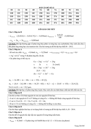 Trang 226/305
ĐÁP ÁN ĐỀ SỐ 12
1B 2A 3B 4D 5A 6B 7A 8D 9C 10A
11B 12C 13B 14C 15D 16A 17D 18D 19A 20A
21D 22A 23B 24A 25B 26C 27A 28C 29D 30B
31C 32B 33B 34D 35A 36B 37C 38A 39B 40B
41C 42B 43B 44D 45A 46C 47A 48A 49D 50A
LỜI GIẢI CHI TIẾT
Câu 1: Đáp án B
-  6 12 6C H O mantozo du
0,01.25
n 0,02.0,6 0,01.0,75 .2 0,039mol; n 0,0025mol
100
    
- 6Ag C mantozo dun 2n 2n 0,083mol.  
Lời bình: Bài tập thường gặp về phản ứng thủy phân và tráng bạc của cacbohidrat. Học sinh cần chú ý
đến phản ứng tráng bạc của mantozơ dư. Câu hỏi tương tự đề thi đại học khối B – 2012.
Câu 2: Đáp án A
- Số mol các chất: 3AgNO Znn 0,4mol; n 0,25mol  → ne (Zn nhường) = 0,5 > ne (Ag+ nhận) = 0,4
→ Ag+
và Cu2+
trong Y đã phản ứng hết; Zn dư.
- Các phản ứng có thể xảy ra:
 
 
2
2
2 2
Cu 2Ag Cu 2Ag
x 2x x 2x mol
Zn 2Ag Zn 2Ag
0,4 2x
Zn Cu Zn Cu
x
 
 
 
  
  

  
 Xm 2x.108 m 64x m 152x 42 1 ;     
     Zm 0,4 2x .108 64x 16,25 65 x 0,2 x 23,65 152x 22,8 2 .         
Từ (1) và (2) → m = 19,2 gam.
Lời bình: Bài tập hay về phản ứng thủy luyện. Học sinh cần xác định được chất nào hết chất nào dư.
Câu 3: Đáp án B
Câu hỏi cơ bản về kí hiệu nguyên tử của các nguyên tố hóa học.
- A sai vì: các nguyên tử X và Y không có cùng số e → không thể thuộc cùng nguyên tố hóa học.
- C sai vì: X có 26 – 13 = 13e; Y có 26 – 12 = 14e.
- D sai vì: X và Z không có cùng số e → không thể là đồng vị của nhau.
Câu 4: Đáp án D
Câu hỏi thực nghiệm hóa học có sử dụng hình vẽ tương tự đề thi đại học khối A, B – 2014.
Câu 5: Đáp án A
Câu hỏi dễ về nguyên tắc sắp xếp các nguyên tố trong bảng tuần hoàn.
Câu 6: Đáp án B
- NaOHn 0,2mol → X phản ứng với NaOH theo tỉ lệ 1:2 → X là este của phenol.
 