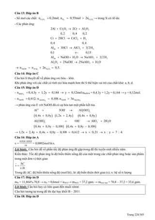 Trang 228/305
Câu 13: Đáp án B
- Số mol các chất: 2 3 2 2 3Cr O H Cr On 0,2mol; n 0,55mol 2n   → trong X có Al dư.
- Các phản ứng:
2 3 2 3
2 2
du 3 2
du 2 2 2
2Al Cr O 2Cr Al O
0,2 0,4 0,2
Cr 2HCl CrCl H
0,4 0,4
Al 3HCl AlCl 3 2H
0,1 0,15
Al NaOH H O NaAlO 3 2H
Al
  
  
  

   
2 3 2 2O 2NaOH 2NaAlO H O  
2 3NaOH Al du Al On n 2n 0,5.   
Câu 14: Đáp án C
Câu hỏi lí thuyết dễ về phản ứng oxi hóa – khử.
Khi phản ứng với các chất có tính oxi hóa mạnh hơn thì S thể hiện vai trò của chất khử: a, b, d.
Câu 15: Đáp án D
- 4BaSOn 0,4.3y 1,2y 0,144 y 0,12mol     nBaSO4 = 0,4.3y = 1,2y = 0,144 → y = 0,12mol.
-    3 3
NaOH NaOHAl OH Al OH
n 0,612; n 0,108. n 3n  
→ phản ứng của E với NaOH đã có sự hòa tan một phần kết tủa.
 
     
 
   
3
3
2 23
Al 3OH Al OH
0,4x 0,8y 1,2x 2,4y 0,4x 0,8y
Al OH OH AlO 2H O
0,4x 0,8y 0,108 0,4x 0,8y 0,108
 
 
 
  
  
   
→ 1,2x 2,4y 0,4x 0,8y 0,108 0,612 x 0,21 x : y 7 : 4.        
Câu 16: Đáp án A
v = = 0,0002mol/lit.s.
Lời bình: Câu hỏi dễ về phần tốc độ phản ứng đã gặp trong đề thi tuyển sinh nhiều năm.
Kiến thức: Tốc độ phản ứng là độ biến thiên nồng độ của một trong các chất phản ứng hoặc sản phẩm
trong một đơn vị thời gian
.
C
v
x t



Trong đó ∆C: độ biến thiên nồng độ (mol/lít); ∆t: độ biến thiên thời gian (s); x: hệ số tỉ lượng
Câu 17: Đáp án D
mN = 11,864%.70,8 → nN = 0,6mol = nNO3→ mNO3 = 37,2 gam → mkim loại = 70,8 – 37,2 = 33,6 gam.
Lời bình: Câu hỏi hay có liên quan đến muối nitrat.
Câu hỏi tương tự trong đề thi đại học khối B – 2011.
Câu 18: Đáp án D
 