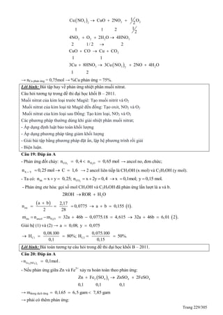 Trang 229/305
 
 
3 2 22
2 2 2 3
2
3 3 22
1Cu NO CuO 2NO O
2
11 1 2
2
4NO O 2H O 4HNO
2 1/ 2 2
CuO CO Cu CO
1 1
3Cu 8HNO 3Cu NO 2NO 4H O
1 2
  
  

  
   
→ nCu phản ứng = 0,75mol → %Cu phản ứng = 75%.
Lời bình: Bài tập hay về phản ứng nhiệt phân muối nitrat.
Câu hỏi tương tự trong đề thi đại học khối B – 2011.
Muối nitrat của kim loại trước Magiê: Tạo muối nitrit và O2
Muối nitrat của kim loại từ Magiê đến đồng: Tạo oxit, NO2 và O2
Muối nitrat của kim loại sau Đồng: Tạo kim loại, NO2 và O2
Các phương pháp thường dùng khi giải nhiệt phân muối nitrat;
- Áp dụng định luật bảo toàn khối lượng
- Áp dụng phương pháp tăng giảm khối lượng
- Giải bài tập bằng phương pháp đặt ẩn, lập hệ phương trình rồi giải
- Biện luận.
Câu 19: Đáp án A
- Phản ứng đốt cháy: 2 2CO H On 0,4 n 0,65 mol   → ancol no, đơn chức;
X Yn 0,25 mol C 1,6    → 2 ancol liên tiếp là CH3OH (x mol) và C2H5OH (y mol).
- Ta có: 2hh COn x y 0,25; n x 2y 0,4 x 0,1mol; y 0,15 mol.        
- Phản ứng ete hóa: gọi số mol CH3OH và C2H5OH đã phản ứng lần lượt là a và b.
22ROH ROR H O 
 
 ete
a b 2,17
n 0,0775 a b 0,155 1 .
2 28

     
 2ete ancol H Om n m 32a 46b 0,0775.18 4,615 32a 46b 6,01 2 .        
Giải hệ (1) và (2) → a 0,08; y 0,075 
C1 C2
0,08.100 0,075.100
H 80%; H 50%.
0,1 0,15
    
Lời bình: Bài toán tương tự câu hỏi trong đề thi đại học khối B – 2011.
Câu 20: Đáp án A
-  2 4 3
Fe SO
n 0,1mol .
- Nếu phản ứng giữa Zn và Fe3+
xảy ra hoàn toàn theo phản ứng:
 2 4 4 43
Zn Fe SO ZnSO 2FeSO
0,1 0,1 0,1
  
→ mdung dịch tăng 0,1.65 6,5 gam 7,85 gam  
→ phải có thêm phản ứng:
 