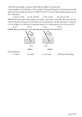 Trang 23/305
- Đốt cháy hòa toàn phần 1 thu được 3,808 lít khí CO2 (đktc) và 4,32 gam H2O.
- Đun nóng phần 2 với H2SO4 đặc ở 140o
C tạo thành 1,996 gam hỗn hợp ba ete. Hóa hơi hoàn toàn hỗn
hợp ba ete trên, thu được thể tích hơi là 0,3864 lít (136,5o
C và 2 atm). Hiệu suất phản ứng tạo ete của
X và Y lần lượt là
A. 62,5% và 70%. B. 70% và 62,5%. C. 50% và 50%. D. 65,2% và 70%.
Câu 49: Hỗn hợp X gồm hidro, propen, axit acrylic, ancol anlylic (C3H5OH). Đốt cháy hoàn toàn
1,0mol X thu được 39,6 gam CO2. Đun nóng X với Ni một thời gian, thu được hỗn hợp Y. Tỉ khối của
Y so với X bằng 1,25. Cho 0,4mol Y phản ứng vừa đủ với V lit dung dịch Br2 0,1M. Giá trị của V là:
A. 0,3 B. 0,4 C. 0,6 D. 0,5
Câu 50: Một học sinh đề xuất 2 cách pha loãng dung dịch H2SO4 đặc như hình vẽ:
Cách 1 Cách 2
Cách làm đúng là:
A. Cách 1 B. Cách 2 C. Cả 2 cách D. Không cách nào đúng
H2O
H2SO4
H2SO4
H2O
 