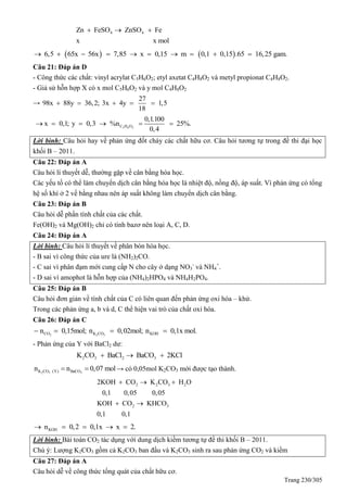 Trang 230/305
4 4Zn FeSO ZnSO Fe
x x mol
  
   6,5 65x 56x 7,85 x 0,15 m 0,1 0,15 .65 16,25 gam.         
Câu 21: Đáp án D
- Công thức các chất: vinyl acrylat C5H6O2; etyl axetat C4H8O2 và metyl propionat C4H8O2.
- Giả sử hỗn hợp X có x mol C5H6O2 và y mol C4H8O2
→
27
98x 88y 36,2; 3x 4y 1,5
18
    
5 6 2C H O
0,1.100
x 0,1; y 0,3 %n 25%.
0,4
     
Lời bình: Câu hỏi hay về phản ứng đốt cháy các chất hữu cơ. Câu hỏi tương tự trong đề thi đại học
khối B – 2011.
Câu 22: Đáp án A
Câu hỏi lí thuyết dễ, thường gặp về cân bằng hóa học.
Các yếu tố có thể làm chuyển dịch cân bằng hóa học là nhiệt độ, nồng độ, áp suất. Vì phản ứng có tổng
hệ số khí ở 2 vế bằng nhau nên áp suất không làm chuyển dịch cân bằng.
Câu 23: Đáp án B
Câu hỏi dễ phần tính chất của các chất.
Fe(OH)2 và Mg(OH)2 chỉ có tính bazơ nên loại A, C, D.
Câu 24: Đáp án A
Lời bình: Câu hỏi lí thuyết về phân bón hóa học.
- B sai vì công thức của ure là (NH2)2CO.
- C sai vì phân đạm mới cung cấp N cho cây ở dạng NO3
-
và NH4
+
.
- D sai vì amophot là hỗn hợp của (NH4)2HPO4 và NH4H2PO4.
Câu 25: Đáp án B
Câu hỏi đơn giản về tính chất của C có liên quan đến phản ứng oxi hóa – khử.
Trong các phản ứng a, b và d, C thể hiện vai trò của chất oxi hóa.
Câu 26: Đáp án C
2 2 3CO K CO KOHn 0,15mol; n 0,02mol; n 0,1x mol.   
- Phản ứng của Y với BaCl2 dư:
2 3 2 3K CO BaCl BaCO 2KCl  
2 3 3K CO (Y) BaCOn n 0,07 mol  → có 0,05mol K2CO3 mới được tạo thành.
2 2 3 2
2 3
2KOH CO K CO H O
0,1 0,05 0,05
KOH CO KHCO
0,1 0,1
  
 
KOHn 0,2 0,1x x 2.    
Lời bình: Bài toán CO2 tác dụng với dung dịch kiềm tương tự đề thi khối B – 2011.
Chú ý: Lượng K2CO3 gồm cả K2CO3 ban đầu và K2CO3 sinh ra sau phản ứng CO2 và kiềm
Câu 27: Đáp án A
Câu hỏi dễ về công thức tổng quát của chất hữu cơ.
 