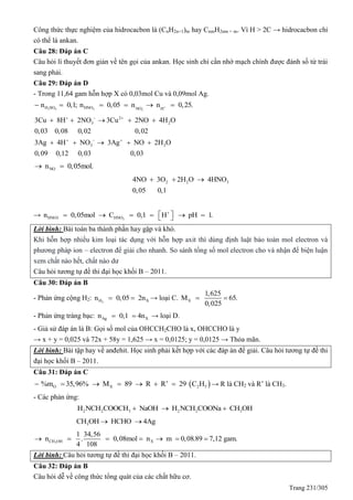 Trang 231/305
Công thức thực nghiệm của hidrocacbon là (CnH2n+1)m hay CnmH2nm + m. Vì H > 2C → hidrocacbon chỉ
có thể là ankan.
Câu 28: Đáp án C
Câu hỏi lí thuyết đơn giản về tên gọi của ankan. Học sinh chỉ cần nhớ mạch chính được đánh số từ trái
sang phải.
Câu 29: Đáp án D
- Trong 11,64 gam hỗn hợp X có 0,03mol Cu và 0,09mol Ag.
2 4 3 3
H SO HNO NO H
n 0,1; n 0,05 n n 0,25.      
2
3 2
3 2
3Cu 8H 2NO 3Cu 2NO 4H O
0,03 0,08 0,02 0,02
3Ag 4H NO 3Ag NO 2H O
0,09 0,12 0,03 0,03
  
  
    
    
NOn 0,05mol. 
2 2 34NO 3O 2H O 4HNO
0,05 0,1
  
→ 3HNO3 HNOn 0,05mol C 0,1 H pH 1.
       
Lời bình: Bài toán ba thành phần hay gặp và khó.
Khi hỗn hợp nhiều kim loại tác dụng với hỗn hợp axit thì dùng định luật bảo toàn mol electron và
phương pháp ion – electron để giải cho nhanh. So sánh tổng số mol electron cho và nhận để biện luận
xem chất nào hết, chất nào dư
Câu hỏi tương tự đề thi đại học khối B – 2011.
Câu 30: Đáp án B
- Phản ứng cộng H2: 2H Xn 0,05 2n  → loại C. X
1,625
M 65.
0,025
 
- Phản ứng tráng bạc: Ag Xn 0,1 4n  → loại D.
- Giả sử đáp án là B: Gọi số mol của OHCCH2CHO là x, OHCCHO là y
→ x + y = 0,025 và 72x + 58y = 1,625 → x = 0,0125; y = 0,0125 → Thỏa mãn.
Lời bình: Bài tập hay về anđehit. Học sinh phải kết hợp với các đáp án để giải. Câu hỏi tương tự đề thi
đại học khối B – 2011.
Câu 31: Đáp án C
 O X 2 5%m 35,96% M 89 R R’ 29 C H       → R là CH2 và R’ là CH3.
- Các phản ứng:
2 2 3 2 2 3H NCH COOCH NaOH H NCH COONa CH OH  
3CH OH HCHO 4Ag 
3CH OH X
1 34,56
n . 0,08mol n m 0,08.89 7,12 gam.
4 108
      
Lời bình: Câu hỏi tương tự đề thi đại học khối B – 2011.
Câu 32: Đáp án B
Câu hỏi dễ về công thức tổng quát của các chất hữu cơ.
 